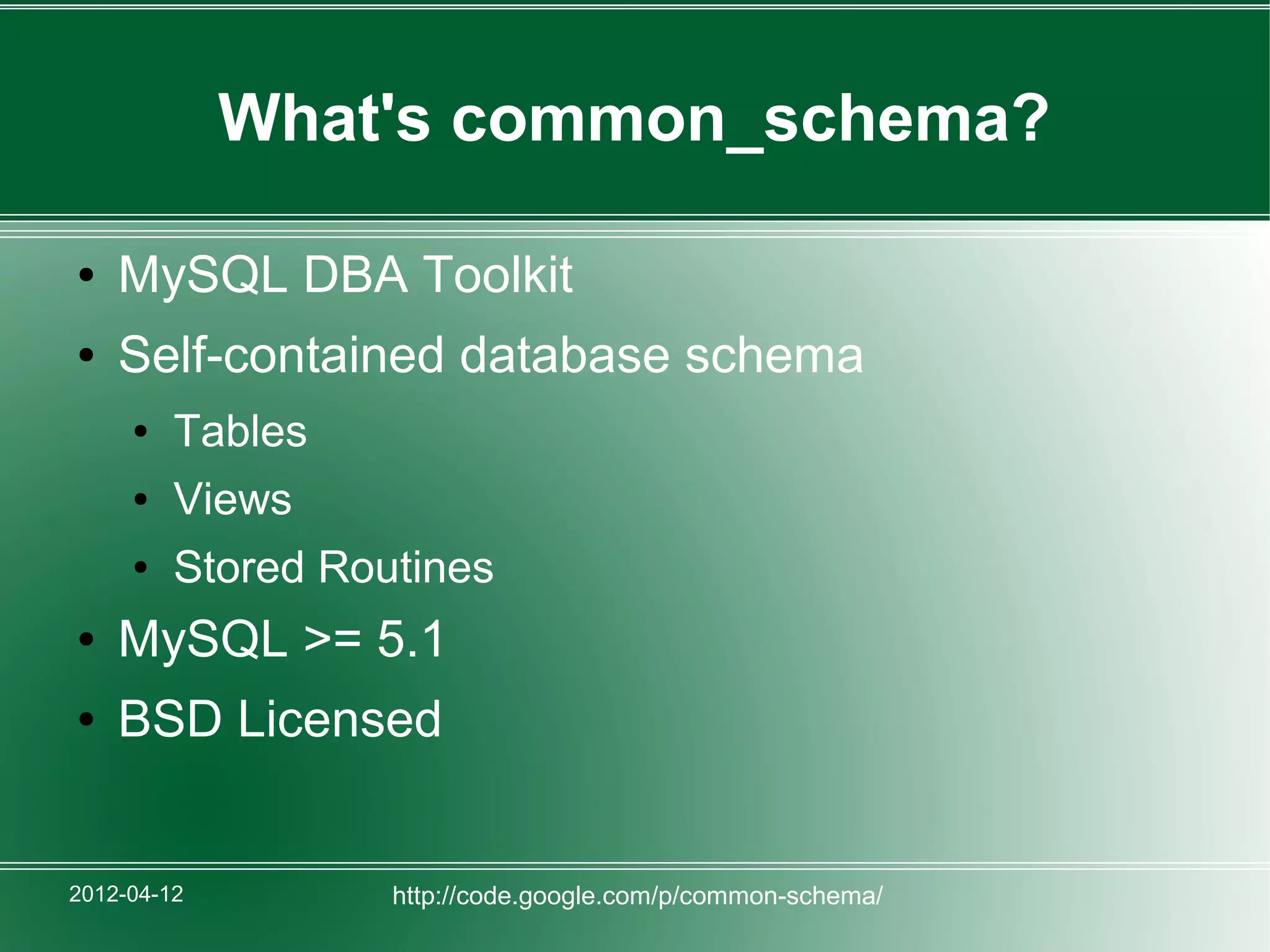 What's common_schema?

●   MySQL DBA Toolkit
●   Self-contained database schema
     ●   Tables
     ●   Views
     ●   Stored Routines
●   MySQL >= 5.1
●   BSD Licensed


2012-04-12         http://code.google.com/p/common-schema/
 
