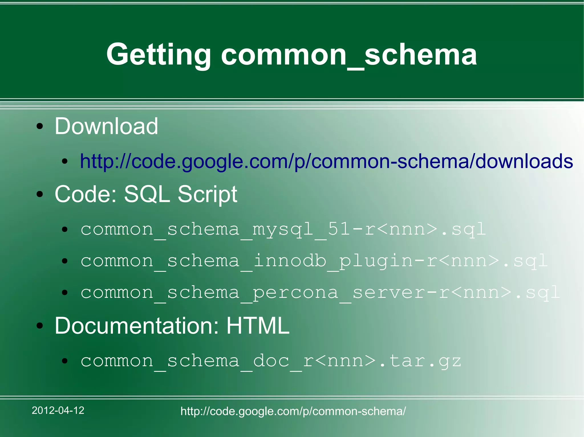 Getting common_schema

●   Download
     ●   http://code.google.com/p/common-schema/downloads
●   Code: SQL Script
     ●   common_schema_mysql_51-r<nnn>.sql
     ●   common_schema_innodb_plugin-r<nnn>.sql
     ●   common_schema_percona_server-r<nnn>.sql
●   Documentation: HTML
     ●   common_schema_doc_r<nnn>.tar.gz

2012-04-12        http://code.google.com/p/common-schema/
 