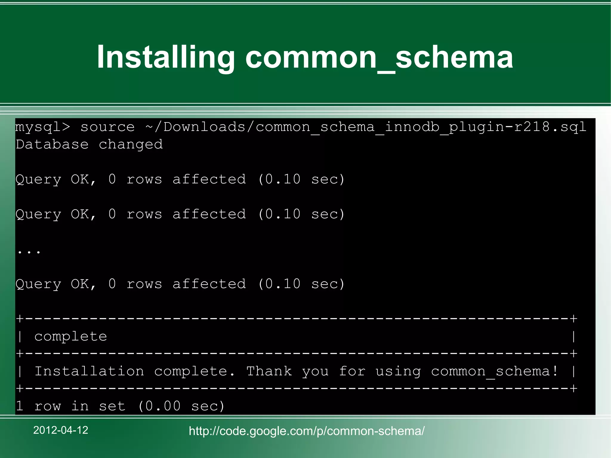 Installing common_schema
mysql> source ~/Downloads/common_schema_innodb_plugin-r218.sql
Database changed

Query OK, 0 rows affected (0.10 sec)

Query OK, 0 rows affected (0.10 sec)

...

Query OK, 0 rows affected (0.10 sec)

+-----------------------------------------------------------+
| complete                                                  |
+-----------------------------------------------------------+
| Installation complete. Thank you for using common_schema! |
+-----------------------------------------------------------+
1 row in set (0.00 sec)
 2012-04-12        http://code.google.com/p/common-schema/
 