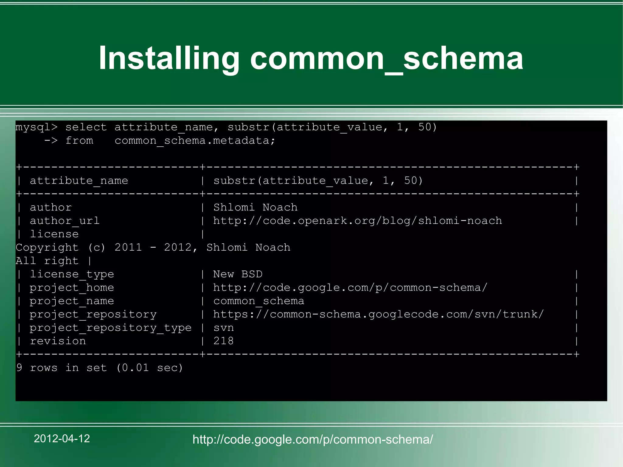 Installing common_schema
mysql> select attribute_name, substr(attribute_value, 1, 50)
    -> from   common_schema.metadata;

+-------------------------+----------------------------------------------------+
| attribute_name          | substr(attribute_value, 1, 50)                     |
+-------------------------+----------------------------------------------------+
| author                  | Shlomi Noach                                       |
| author_url              | http://code.openark.org/blog/shlomi-noach          |
| license                 |
Copyright (c) 2011 - 2012, Shlomi Noach
All right |
| license_type            | New BSD                                            |
| project_home            | http://code.google.com/p/common-schema/            |
| project_name            | common_schema                                      |
| project_repository      | https://common-schema.googlecode.com/svn/trunk/    |
| project_repository_type | svn                                                |
| revision                | 218                                                |
+-------------------------+----------------------------------------------------+
9 rows in set (0.01 sec)




  2012-04-12             http://code.google.com/p/common-schema/
 