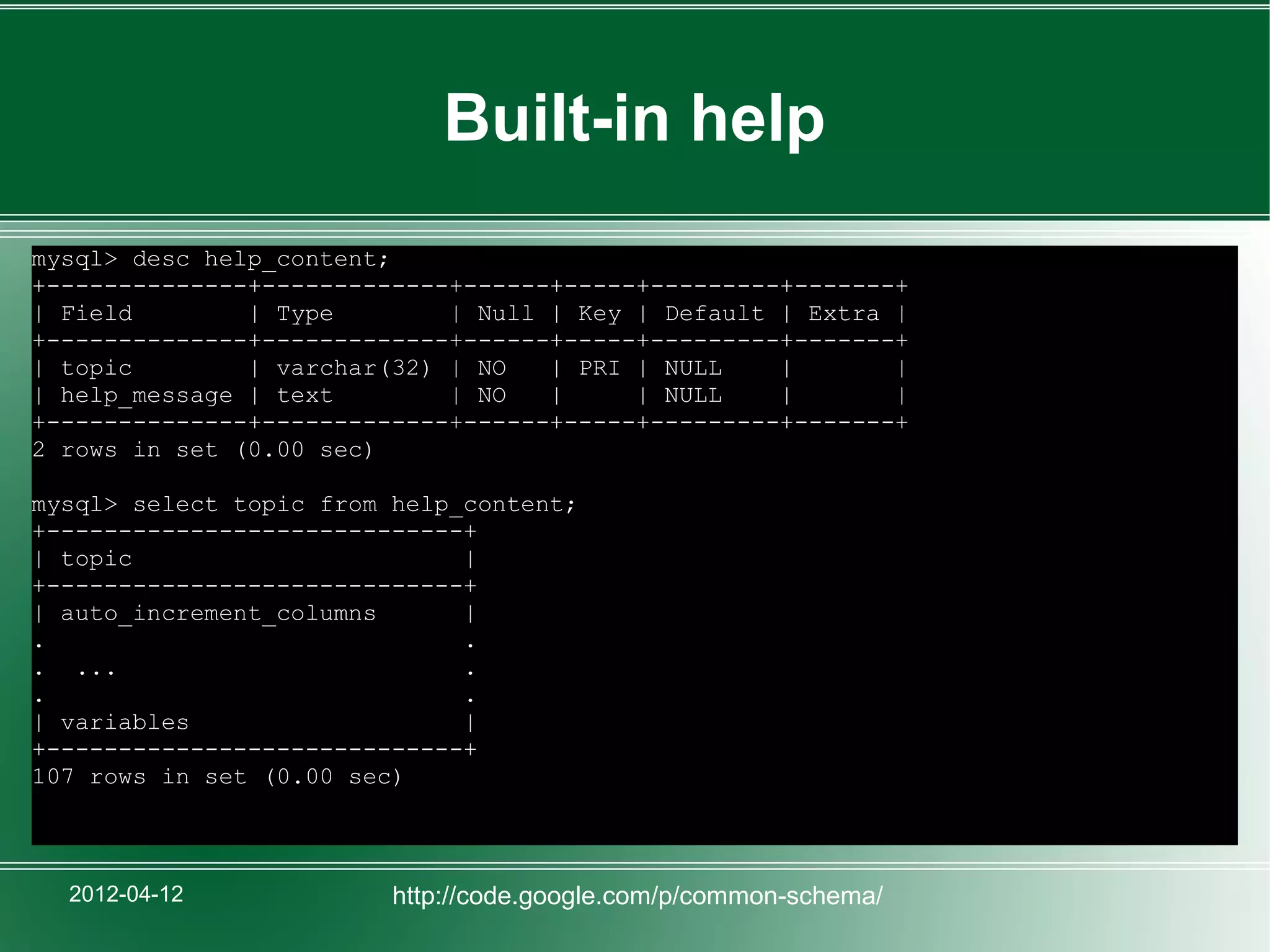 Built-in help
mysql> desc help_content;
+--------------+-------------+------+-----+---------+-------+
| Field        | Type        | Null | Key | Default | Extra |
+--------------+-------------+------+-----+---------+-------+
| topic        | varchar(32) | NO   | PRI | NULL    |       |
| help_message | text        | NO   |     | NULL    |       |
+--------------+-------------+------+-----+---------+-------+
2 rows in set (0.00 sec)

mysql> select topic from help_content;
+-----------------------------+
| topic                       |
+-----------------------------+
| auto_increment_columns      |
.                             .
. ...                         .
.                             .
| variables                   |
+-----------------------------+
107 rows in set (0.00 sec)



  2012-04-12             http://code.google.com/p/common-schema/
 