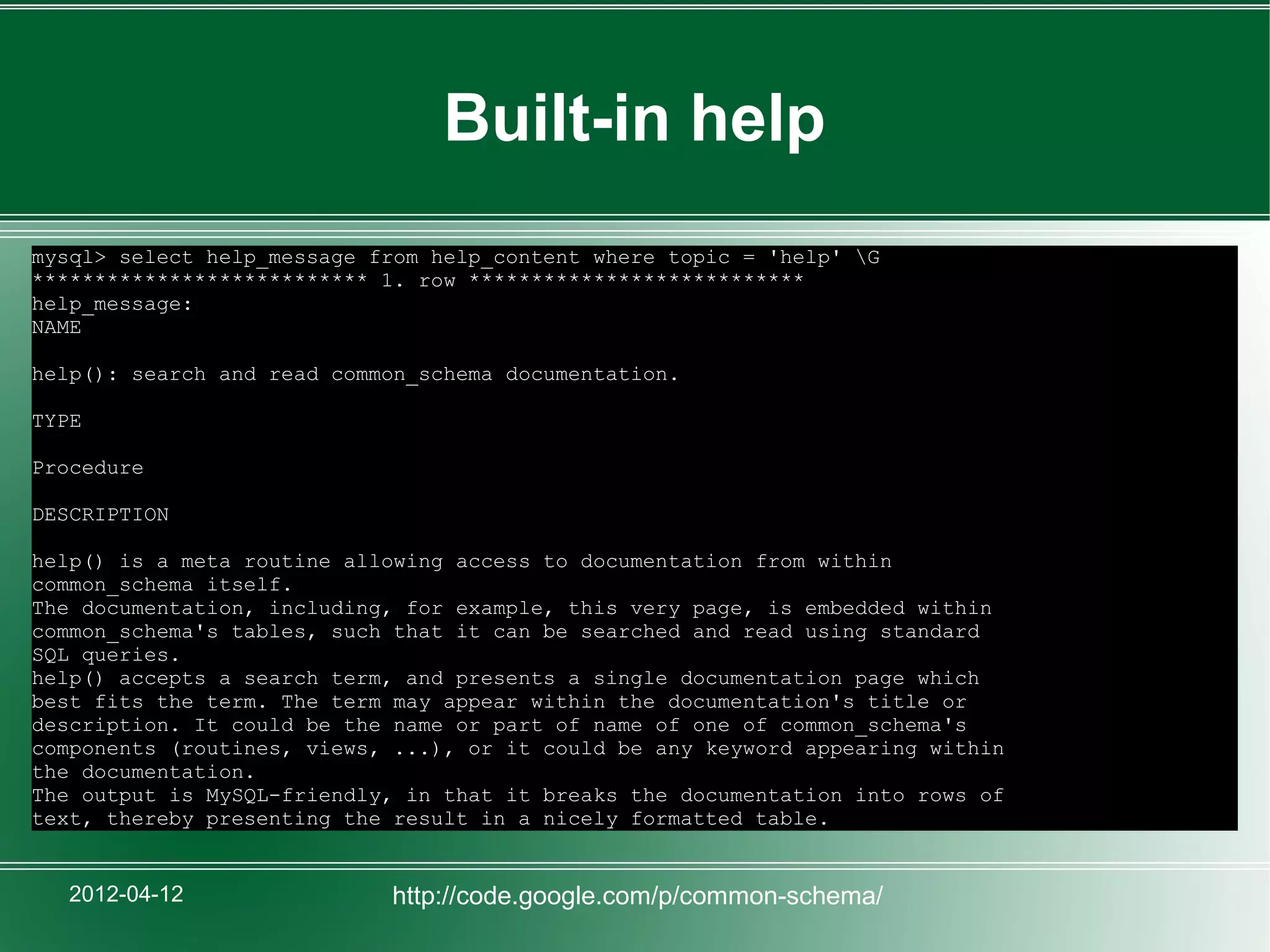 Built-in help
mysql> select help_message from help_content where topic = 'help' G
*************************** 1. row ***************************
help_message:
NAME

help(): search and read common_schema documentation.

TYPE

Procedure

DESCRIPTION

help() is a meta routine allowing access to documentation from within
common_schema itself.
The documentation, including, for example, this very page, is embedded within
common_schema's tables, such that it can be searched and read using standard
SQL queries.
help() accepts a search term, and presents a single documentation page which
best fits the term. The term may appear within the documentation's title or
description. It could be the name or part of name of one of common_schema's
components (routines, views, ...), or it could be any keyword appearing within
the documentation.
The output is MySQL-friendly, in that it breaks the documentation into rows of
text, thereby presenting the result in a nicely formatted table.


   2012-04-12               http://code.google.com/p/common-schema/
 