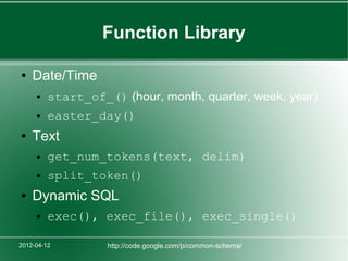 Function Library

●   Date/Time
     ●   start_of_() (hour, month, quarter, week, year)
     ●   easter_day()
●   Text
     ●   get_num_tokens(text, delim)
     ●   split_token()
●   Dynamic SQL
     ●   exec(), exec_file(), exec_single()

2012-04-12         http://code.google.com/p/common-schema/
 