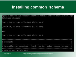 Installing common_schema
mysql> source ~/Downloads/common_schema_innodb_plugin-r218.sql
Database changed

Query OK, 0 rows affected (0.10 sec)

Query OK, 0 rows affected (0.10 sec)

...

Query OK, 0 rows affected (0.10 sec)

+-----------------------------------------------------------+
| complete                                                  |
+-----------------------------------------------------------+
| Installation complete. Thank you for using common_schema! |
+-----------------------------------------------------------+
1 row in set (0.00 sec)
 2012-04-12        http://code.google.com/p/common-schema/
 