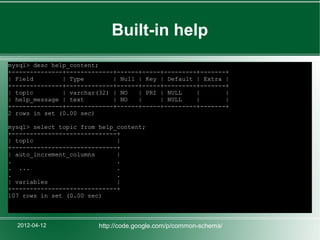 Built-in help
mysql> desc help_content;
+--------------+-------------+------+-----+---------+-------+
| Field        | Type        | Null | Key | Default | Extra |
+--------------+-------------+------+-----+---------+-------+
| topic        | varchar(32) | NO   | PRI | NULL    |       |
| help_message | text        | NO   |     | NULL    |       |
+--------------+-------------+------+-----+---------+-------+
2 rows in set (0.00 sec)

mysql> select topic from help_content;
+-----------------------------+
| topic                       |
+-----------------------------+
| auto_increment_columns      |
.                             .
. ...                         .
.                             .
| variables                   |
+-----------------------------+
107 rows in set (0.00 sec)



  2012-04-12             http://code.google.com/p/common-schema/
 