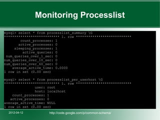 Monitoring Processlist
mysql> select * from processlist_summary G
*************************** 1. row ***************************
        count_processes: 1
       active_processes: 0
     sleeping_processes: 1
         active_queries: 0
 num_queries_over_1_sec: 0
num_queries_over_10_sec: 0
num_queries_over_60_sec: 0
    average_active_time: 0.0000
1 row in set (0.00 sec)

mysql> select * from processlist_per_userhost G
*************************** 1. row ***************************
               user: root
               host: localhost
    count_processes: 1
   active_processes: 0
average_active_time: NULL
1 row in set (0.00 sec)
  2012-04-12          http://code.google.com/p/common-schema/
 