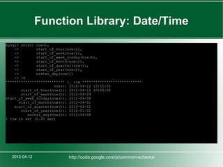 Function Library: Date/Time
mysql> select now(),
    ->         start_of_hour(now()),
    ->         start_of_week(now()),
    ->         start_of_week_sunday(now()),
    ->         start_of_month(now()),
    ->         start_of_quarter(now()),
    ->         start_of_year(now()),
    ->         easter_day(now())
    -> G
*************************** 1. row ***************************
                       now(): 2012-04-12 10:55:55
        start_of_hour(now()): 2012-04-12 10:00:00
        start_of_week(now()): 2012-04-09
start_of_week_sunday(now()): 2012-04-08
       start_of_month(now()): 2012-04-01
    start_of_quarter(now()): 2012-04-01
        start_of_year(now()): 2012-01-01
           easter_day(now()): 2012-04-08
1 row in set (0.00 sec)




   2012-04-12               http://code.google.com/p/common-schema/
 