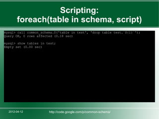 Scripting:
       foreach(table in schema, script)
mysql> call common_schema.$('table in test', 'drop table test.`${1}`');
Query OK, 0 rows affected (0.18 sec)

mysql> show tables in test;
Empty set (0.00 sec)




  2012-04-12           http://code.google.com/p/common-schema/
 