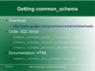 Getting common_schema

●   Download
     ●   http://code.google.com/p/common-schema/downloads
●   Code: SQL Script
     ●   common_schema_mysql_51-r<nnn>.sql
     ●   common_schema_innodb_plugin-r<nnn>.sql
     ●   common_schema_percona_server-r<nnn>.sql
●   Documentation: HTML
     ●   common_schema_doc_r<nnn>.tar.gz

2012-04-12        http://code.google.com/p/common-schema/
 