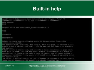 Built-in help
mysql> select help_message from help_content where topic = 'help' G
*************************** 1. row ***************************
help_message:
NAME

help(): search and read common_schema documentation.

TYPE

Procedure

DESCRIPTION

help() is a meta routine allowing access to documentation from within
common_schema itself.
The documentation, including, for example, this very page, is embedded within
common_schema's tables, such that it can be searched and read using standard
SQL queries.
help() accepts a search term, and presents a single documentation page which
best fits the term. The term may appear within the documentation's title or
description. It could be the name or part of name of one of common_schema's
components (routines, views, ...), or it could be any keyword appearing within
the documentation.
The output is MySQL-friendly, in that it breaks the documentation into rows of
text, thereby presenting the result in a nicely formatted table.


   2012-04-12               http://code.google.com/p/common-schema/
 