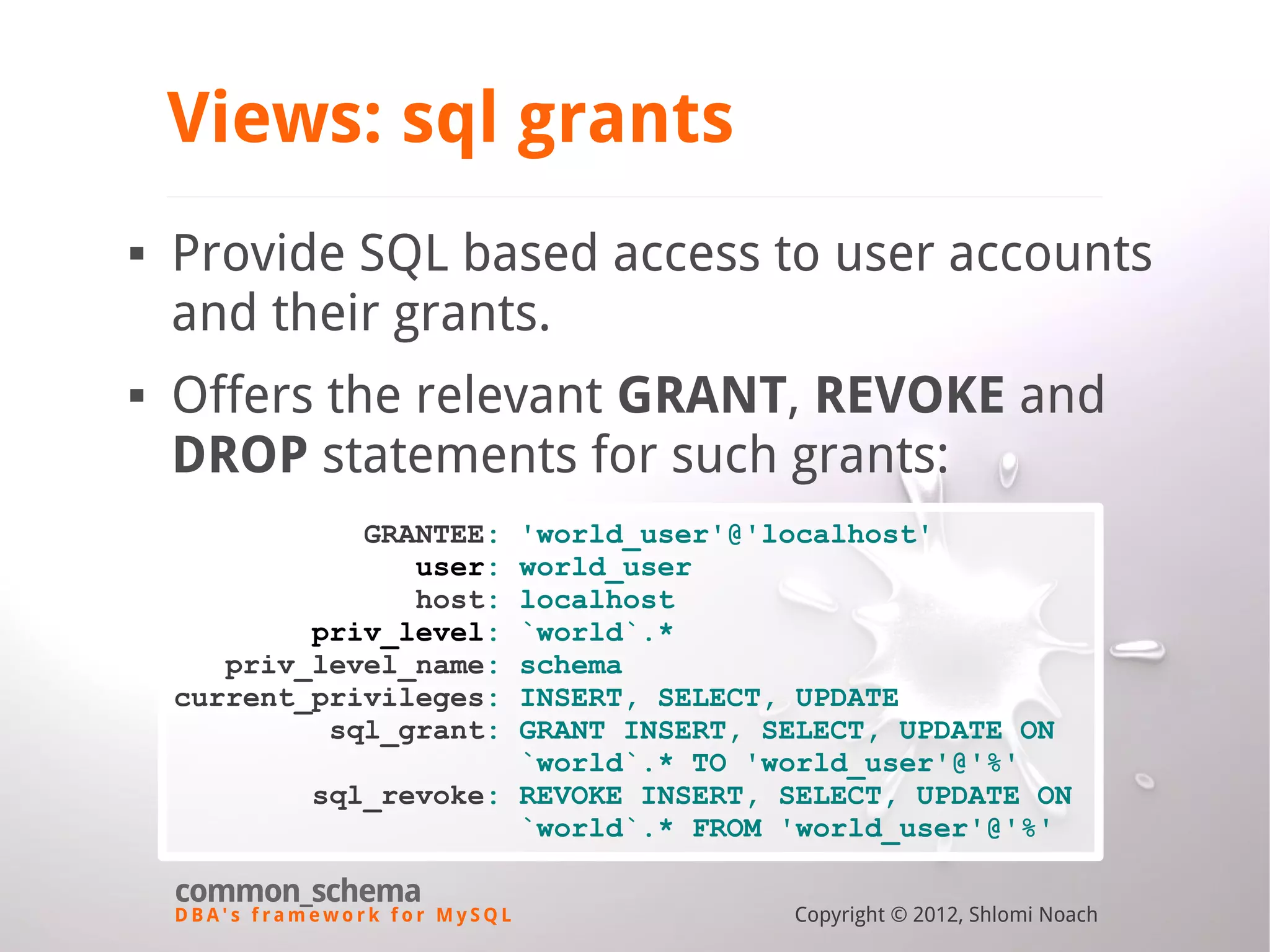 D B A ' s f r a m e w o r k f o r M y S Q L common_schema Copyright © 2012, Shlomi Noach Views: sql grants  Provide SQL based access to user accounts and their grants.  Offers the relevant GRANT, REVOKE and DROP statements for such grants: GRANTEE: 'world_user'@'localhost' user: world_user host: localhost priv_level: `world`.* priv_level_name: schema current_privileges: INSERT, SELECT, UPDATE sql_grant: GRANT INSERT, SELECT, UPDATE ON `world`.* TO 'world_user'@'%' sql_revoke: REVOKE INSERT, SELECT, UPDATE ON `world`.* FROM 'world_user'@'%' 