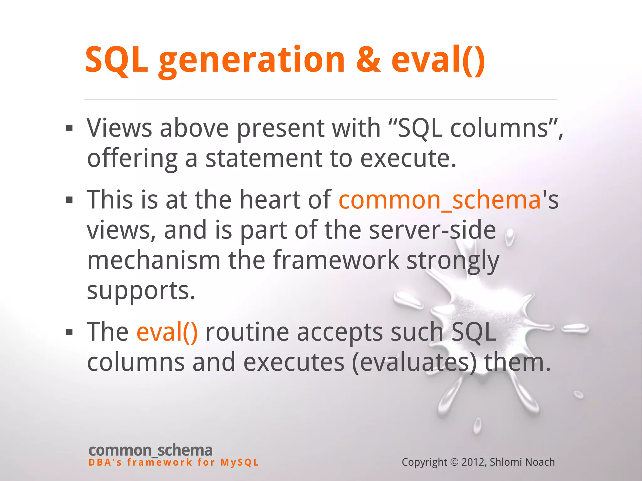 D B A ' s f r a m e w o r k f o r M y S Q L common_schema Copyright © 2012, Shlomi Noach SQL generation & eval()  Views above present with “SQL columns”, offering a statement to execute.  This is at the heart of common_schema's views, and is part of the server-side mechanism the framework strongly supports.  The eval() routine accepts such SQL columns and executes (evaluates) them. 