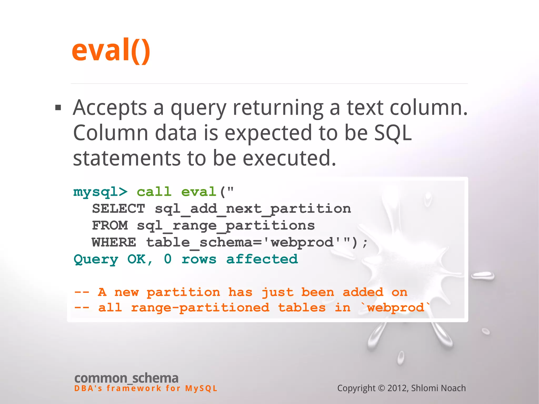 D B A ' s f r a m e w o r k f o r M y S Q L common_schema Copyright © 2012, Shlomi Noach eval()  Accepts a query returning a text column. Column data is expected to be SQL statements to be executed. mysql> call eval(" SELECT sql_add_next_partition FROM sql_range_partitions WHERE table_schema='webprod'"); Query OK, 0 rows affected -- A new partition has just been added on -- all range-partitioned tables in `webprod` 