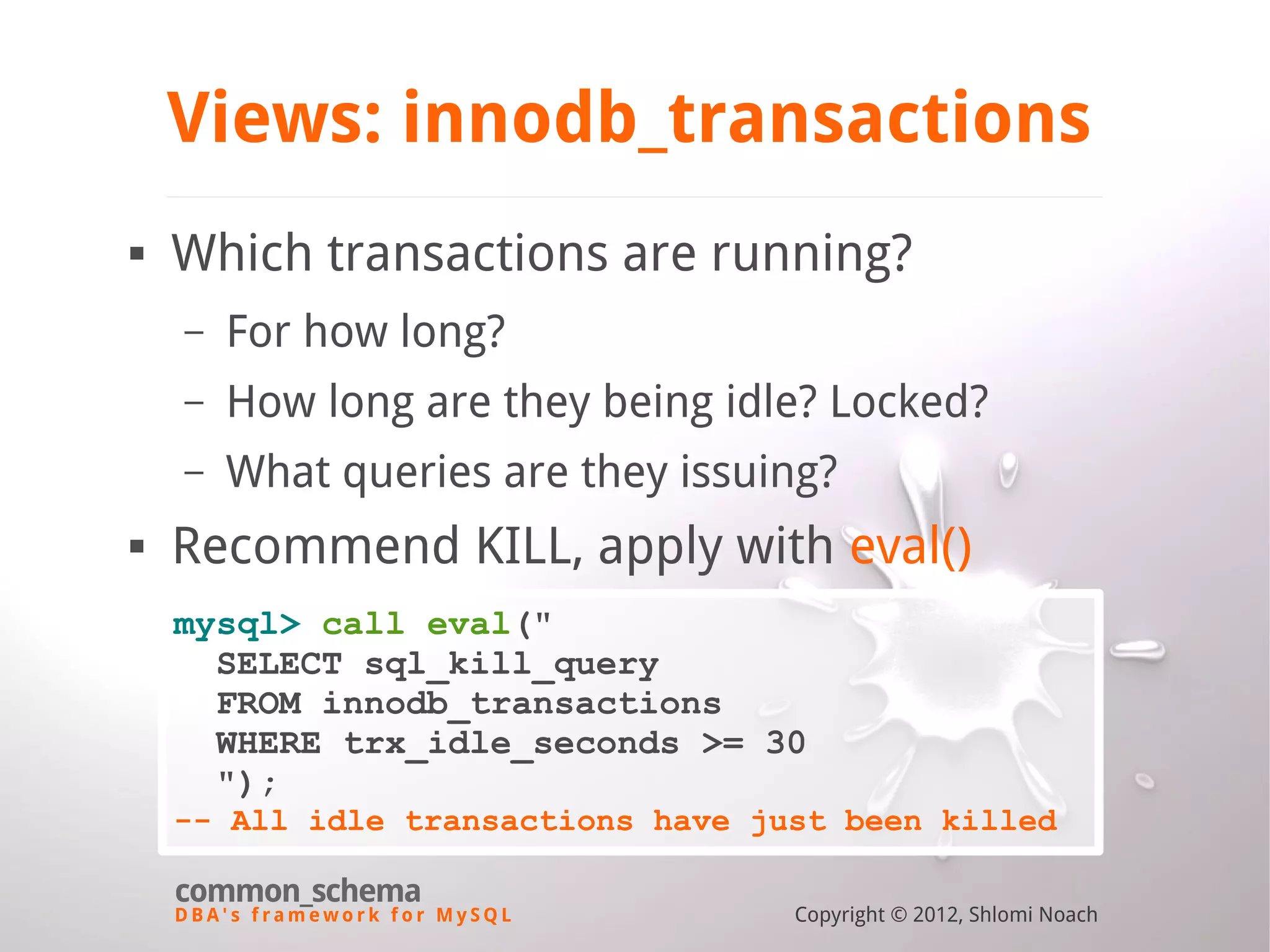 D B A ' s f r a m e w o r k f o r M y S Q L common_schema Copyright © 2012, Shlomi Noach Views: innodb_transactions  Which transactions are running? – For how long? – How long are they being idle? Locked? – What queries are they issuing?  Recommend KILL, apply with eval() mysql> call eval(" SELECT sql_kill_query FROM innodb_transactions WHERE trx_idle_seconds >= 30 "); -- All idle transactions have just been killed 