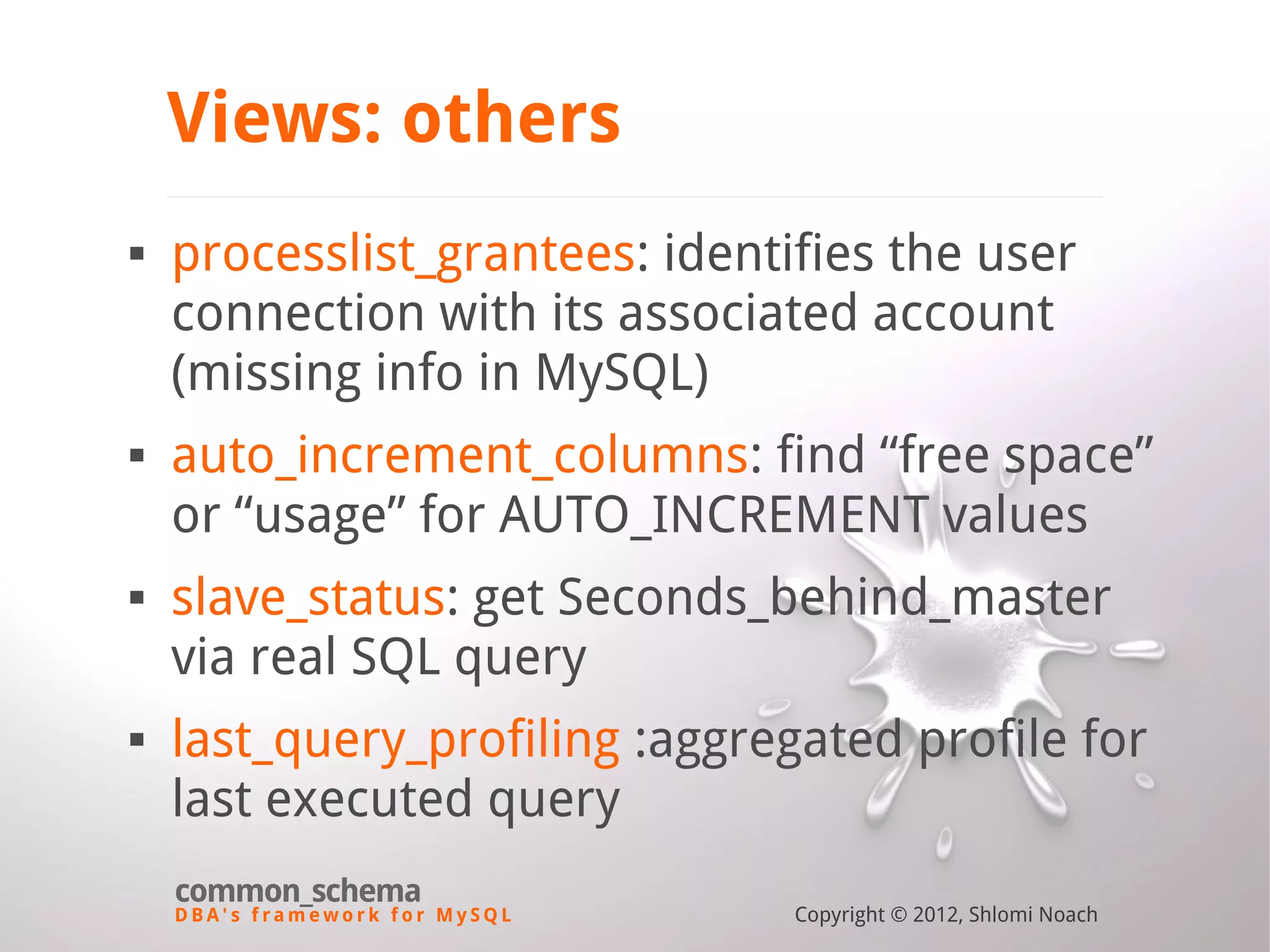 D B A ' s f r a m e w o r k f o r M y S Q L common_schema Copyright © 2012, Shlomi Noach Views: others  processlist_grantees: identifies the user connection with its associated account (missing info in MySQL)  auto_increment_columns: find “free space” or “usage” for AUTO_INCREMENT values  slave_status: get Seconds_behind_master via real SQL query  last_query_profiling :aggregated profile for last executed query 