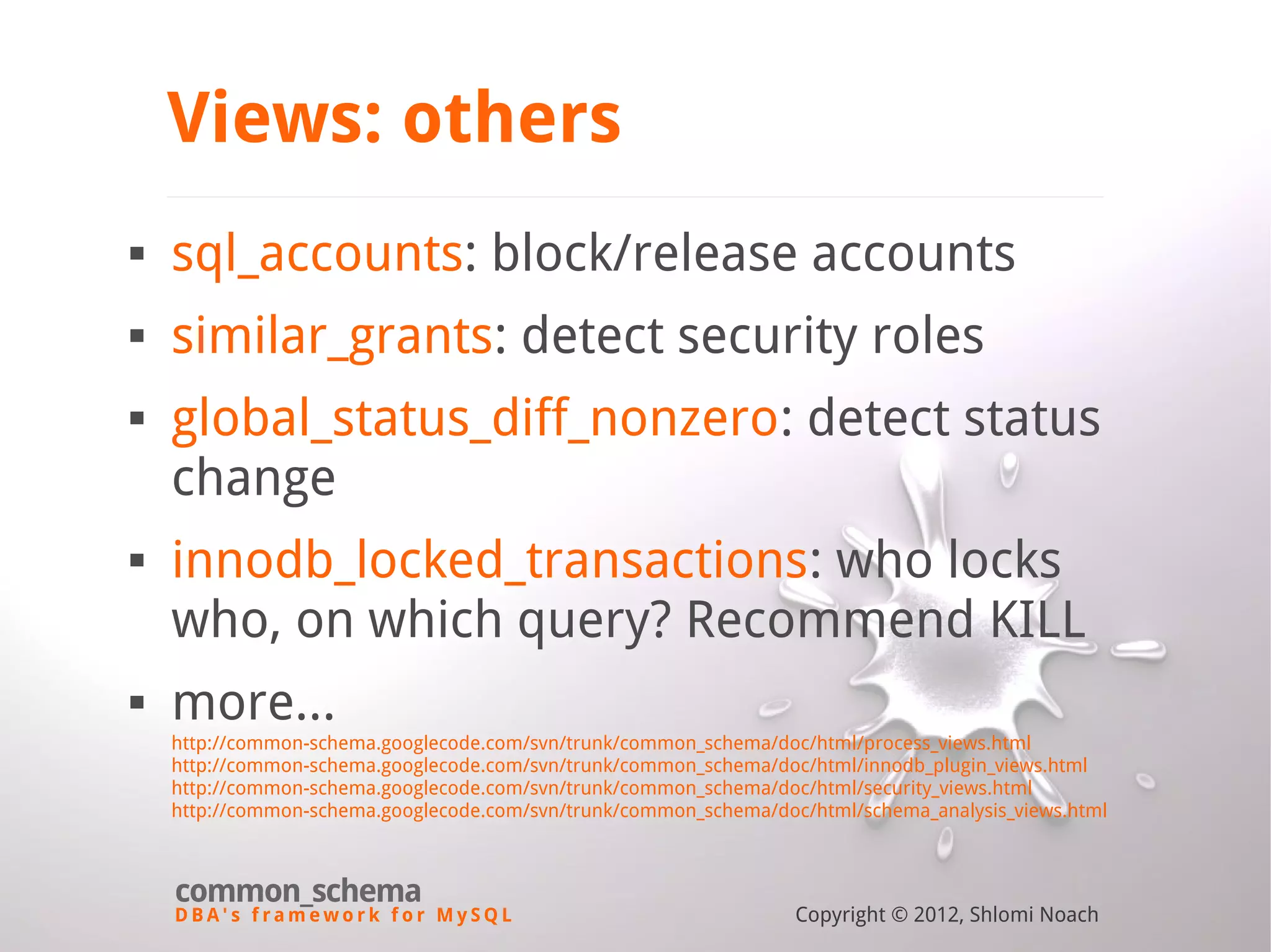 D B A ' s f r a m e w o r k f o r M y S Q L common_schema Copyright © 2012, Shlomi Noach Views: others  sql_accounts: block/release accounts  similar_grants: detect security roles  global_status_diff_nonzero: detect status change  innodb_locked_transactions: who locks who, on which query? Recommend KILL  more... http://common-schema.googlecode.com/svn/trunk/common_schema/doc/html/process_views.html http://common-schema.googlecode.com/svn/trunk/common_schema/doc/html/innodb_plugin_views.html http://common-schema.googlecode.com/svn/trunk/common_schema/doc/html/security_views.html http://common-schema.googlecode.com/svn/trunk/common_schema/doc/html/schema_analysis_views.html 