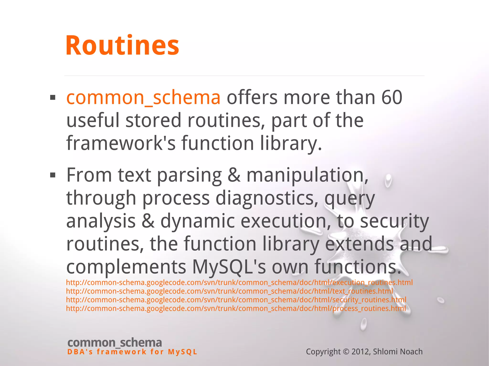 D B A ' s f r a m e w o r k f o r M y S Q L common_schema Copyright © 2012, Shlomi Noach Routines  common_schema offers more than 60 useful stored routines, part of the framework's function library.  From text parsing & manipulation, through process diagnostics, query analysis & dynamic execution, to security routines, the function library extends and complements MySQL's own functions. http://common-schema.googlecode.com/svn/trunk/common_schema/doc/html/execution_routines.html http://common-schema.googlecode.com/svn/trunk/common_schema/doc/html/text_routines.html http://common-schema.googlecode.com/svn/trunk/common_schema/doc/html/security_routines.html http://common-schema.googlecode.com/svn/trunk/common_schema/doc/html/process_routines.html 
