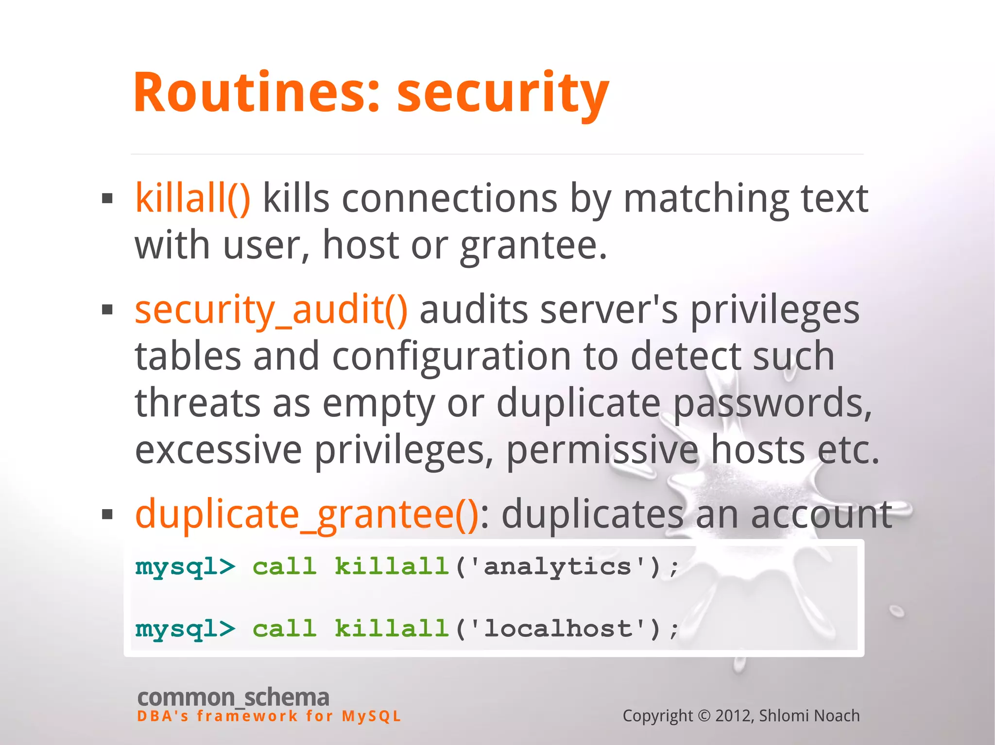 D B A ' s f r a m e w o r k f o r M y S Q L common_schema Copyright © 2012, Shlomi Noach Routines: security  killall() kills connections by matching text with user, host or grantee.  security_audit() audits server's privileges tables and configuration to detect such threats as empty or duplicate passwords, excessive privileges, permissive hosts etc.  duplicate_grantee(): duplicates an account mysql> call killall('analytics'); mysql> call killall('localhost'); 