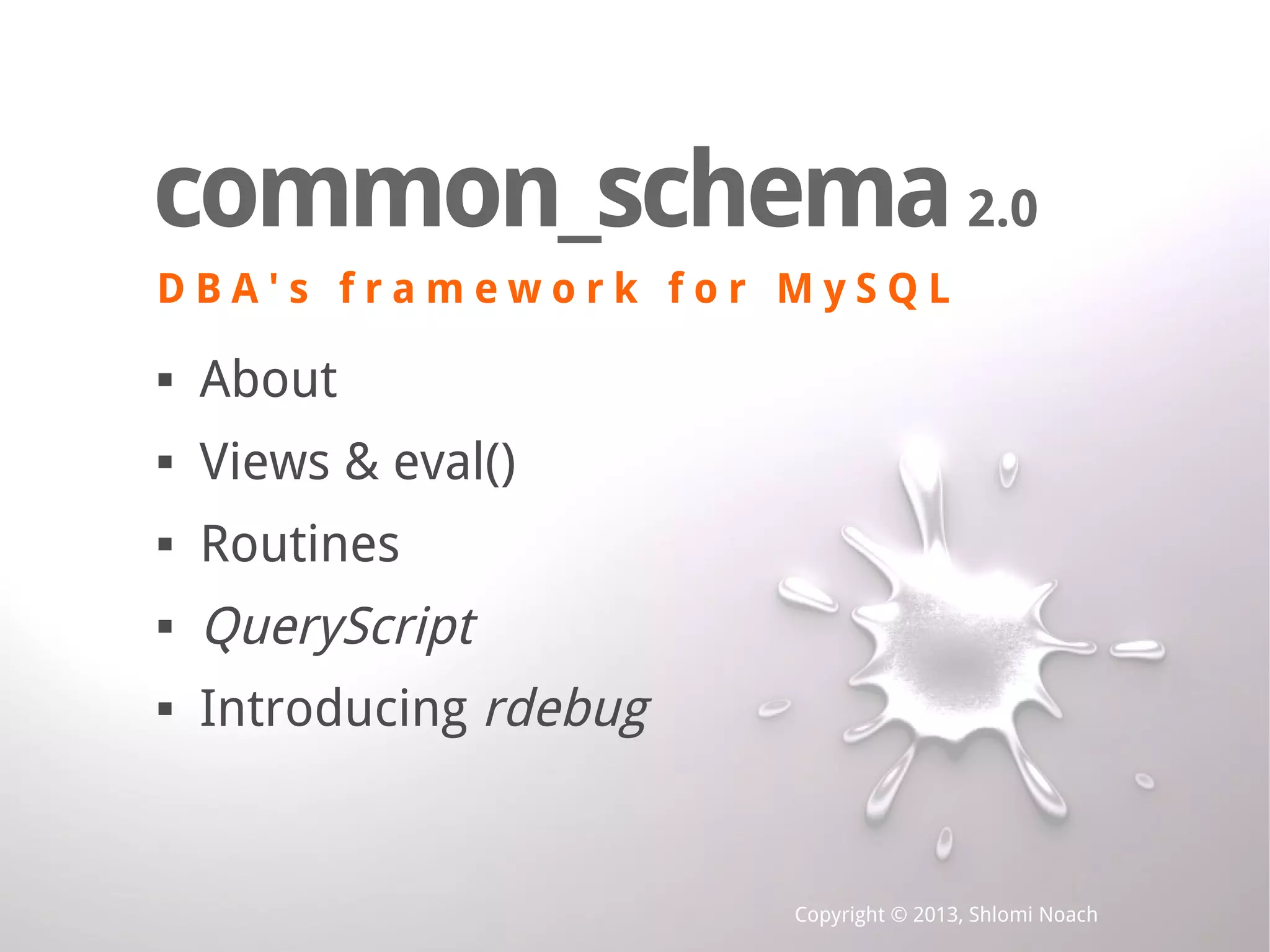 Copyright © 2013, Shlomi Noach common_schema D B A ' s f r a m e w o r k f o r M y S Q L common_schema2.0 D B A ' s f r a m e w o r k f o r M y S Q L  About  Views & eval()  Routines  QueryScript  Introducing rdebug 