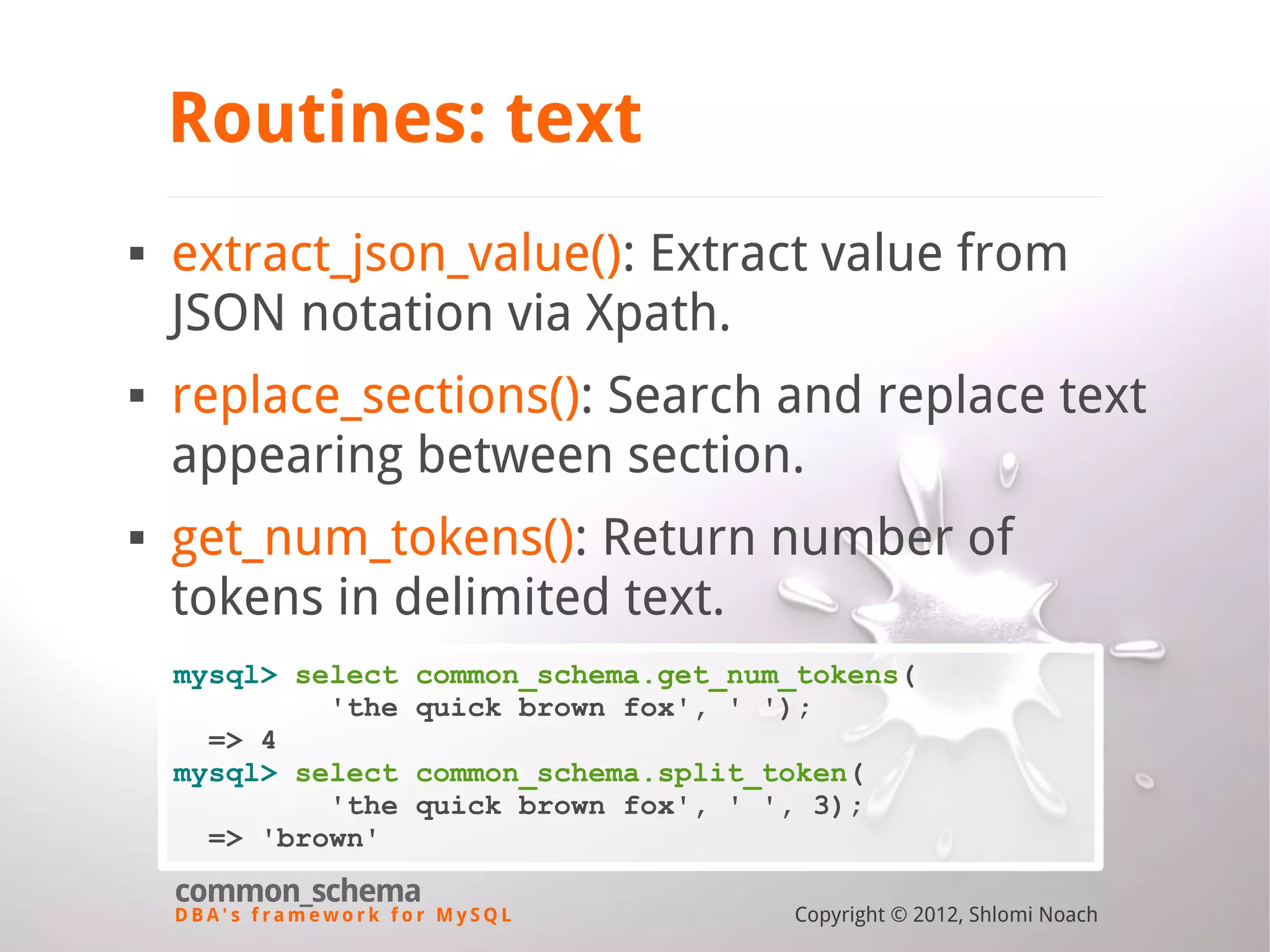 D B A ' s f r a m e w o r k f o r M y S Q L common_schema Copyright © 2012, Shlomi Noach Routines: text  extract_json_value(): Extract value from JSON notation via Xpath.  replace_sections(): Search and replace text appearing between section.  get_num_tokens(): Return number of tokens in delimited text. mysql> select common_schema.get_num_tokens( 'the quick brown fox', ' '); => 4 mysql> select common_schema.split_token( 'the quick brown fox', ' ', 3); => 'brown' 