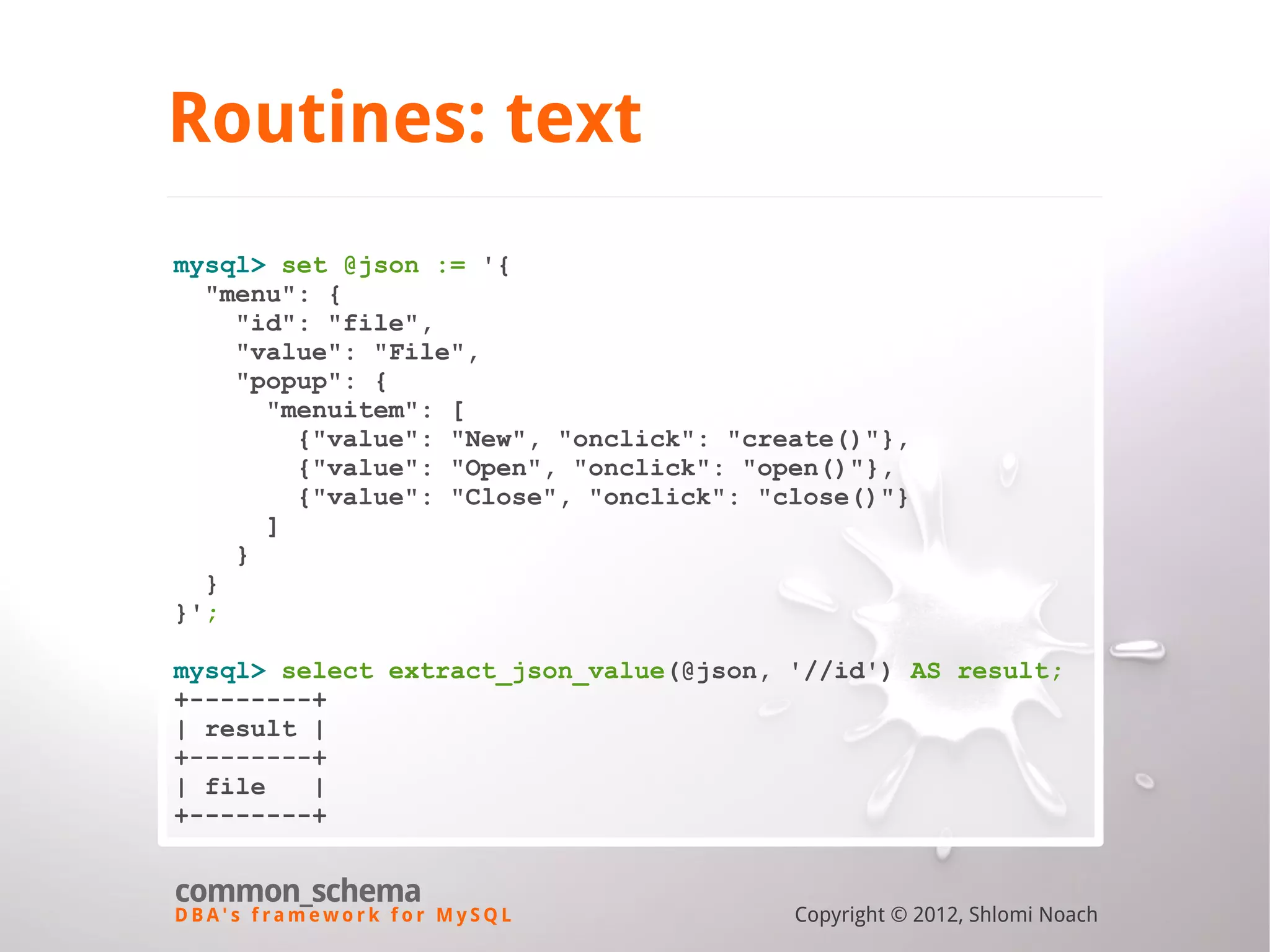 D B A ' s f r a m e w o r k f o r M y S Q L common_schema Copyright © 2012, Shlomi Noach Routines: text mysql> set @json := '{ "menu": { "id": "file", "value": "File", "popup": { "menuitem": [ {"value": "New", "onclick": "create()"}, {"value": "Open", "onclick": "open()"}, {"value": "Close", "onclick": "close()"} ] } } }'; mysql> select extract_json_value(@json, '//id') AS result; +--------+ | result | +--------+ | file | +--------+ 