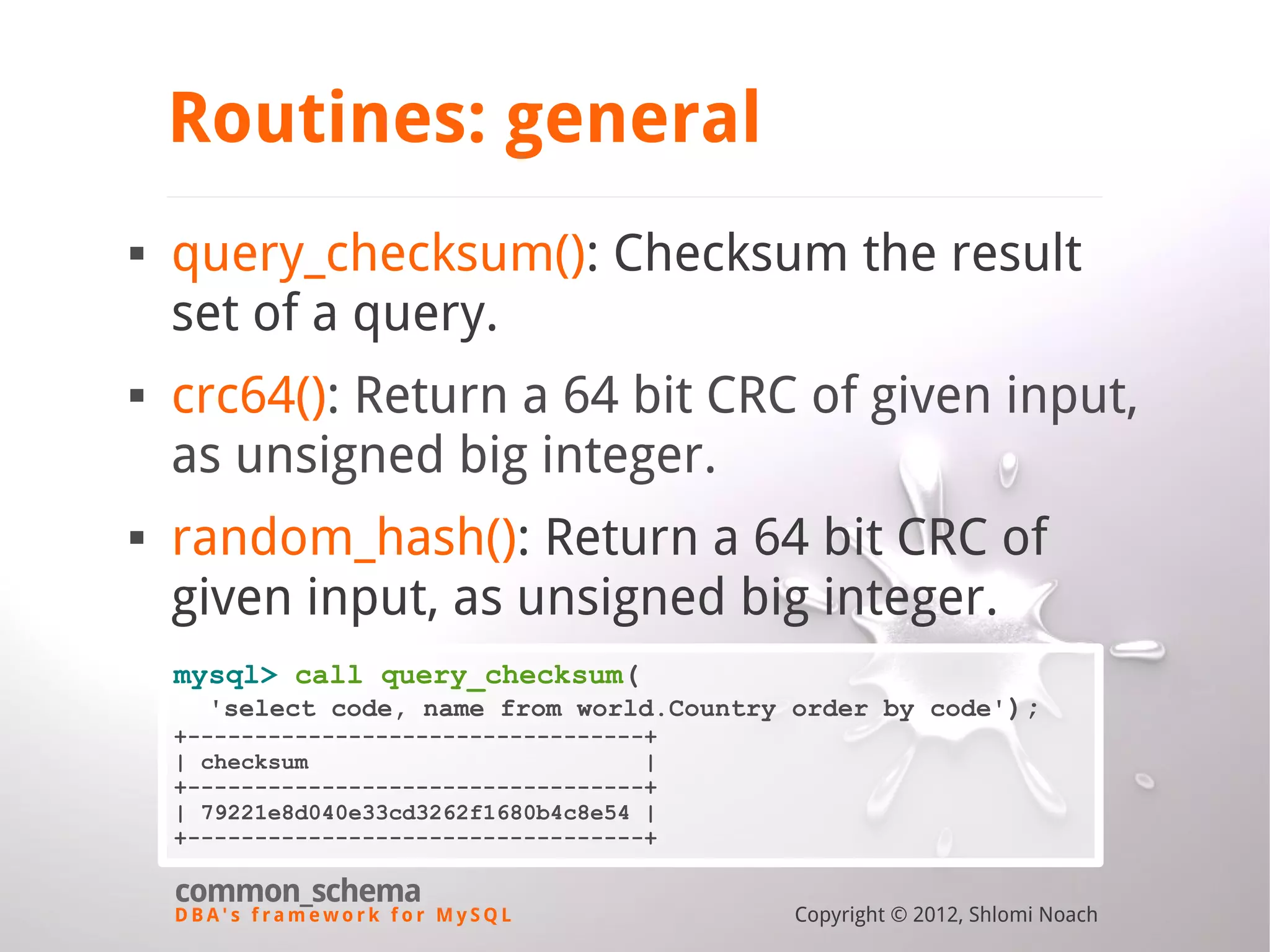 D B A ' s f r a m e w o r k f o r M y S Q L common_schema Copyright © 2012, Shlomi Noach Routines: general  query_checksum(): Checksum the result set of a query.  crc64(): Return a 64 bit CRC of given input, as unsigned big integer.  random_hash(): Return a 64 bit CRC of given input, as unsigned big integer. mysql> call query_checksum( 'select code, name from world.Country order by code'); +----------------------------------+ | checksum | +----------------------------------+ | 79221e8d040e33cd3262f1680b4c8e54 | +----------------------------------+ 