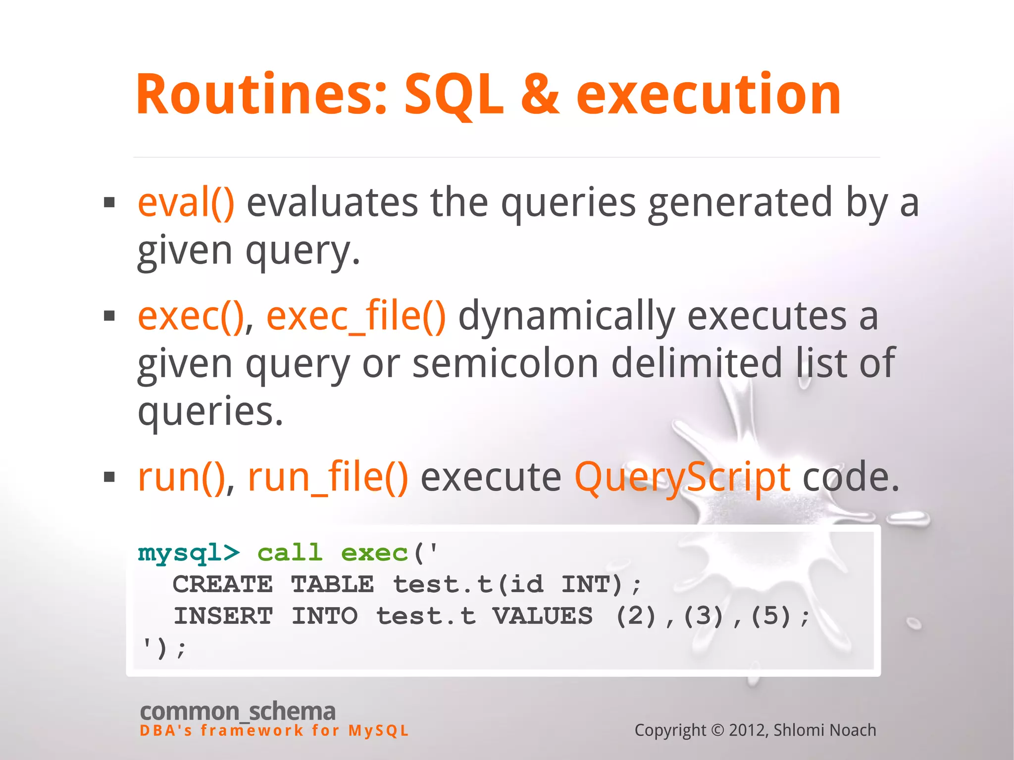D B A ' s f r a m e w o r k f o r M y S Q L common_schema Copyright © 2012, Shlomi Noach Routines: SQL & execution  eval() evaluates the queries generated by a given query.  exec(), exec_file() dynamically executes a given query or semicolon delimited list of queries.  run(), run_file() execute QueryScript code. mysql> call exec(' CREATE TABLE test.t(id INT); INSERT INTO test.t VALUES (2),(3),(5); '); 