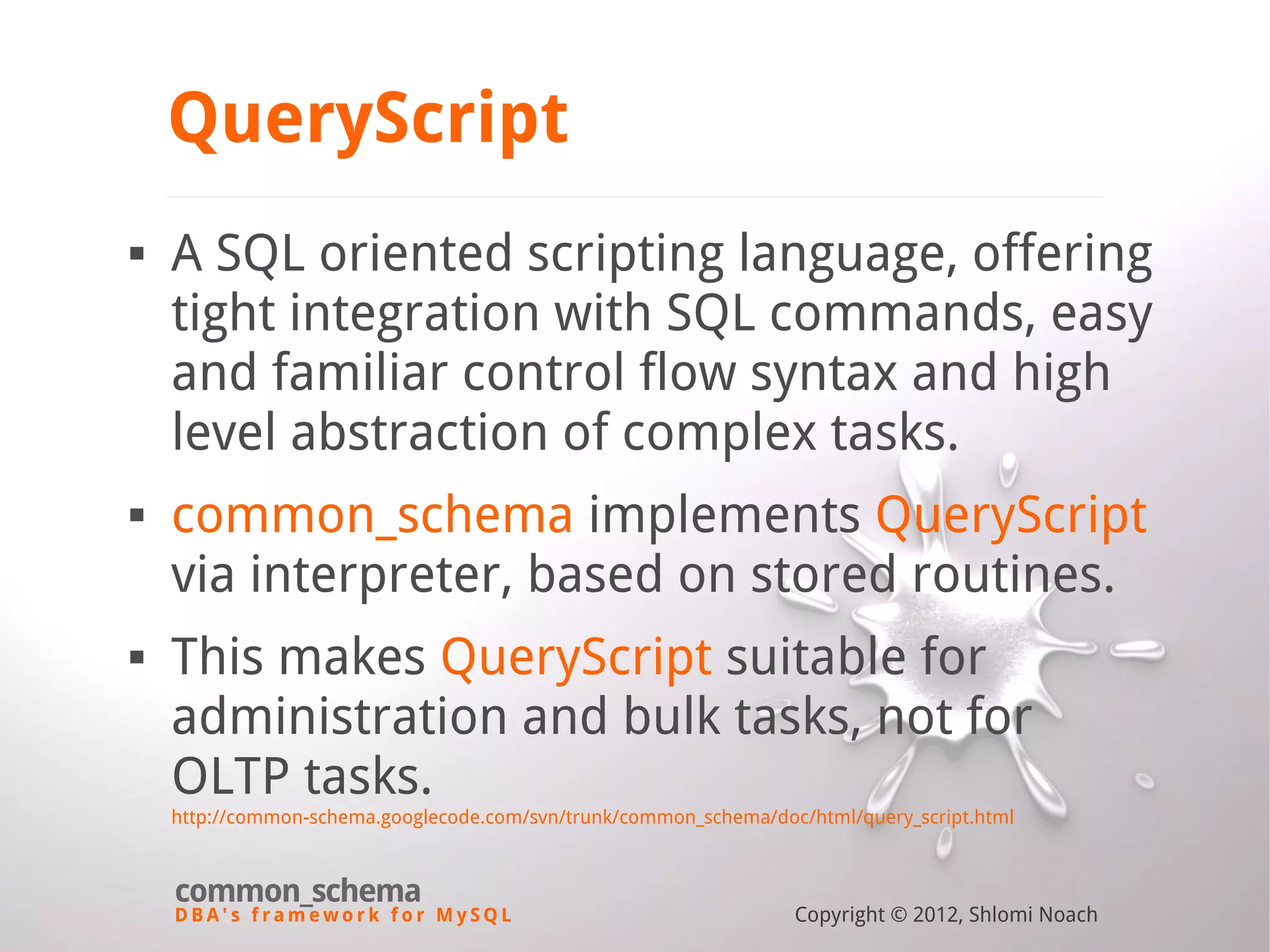 D B A ' s f r a m e w o r k f o r M y S Q L common_schema Copyright © 2012, Shlomi Noach QueryScript  A SQL oriented scripting language, offering tight integration with SQL commands, easy and familiar control flow syntax and high level abstraction of complex tasks.  common_schema implements QueryScript via interpreter, based on stored routines.  This makes QueryScript suitable for administration and bulk tasks, not for OLTP tasks. http://common-schema.googlecode.com/svn/trunk/common_schema/doc/html/query_script.html 