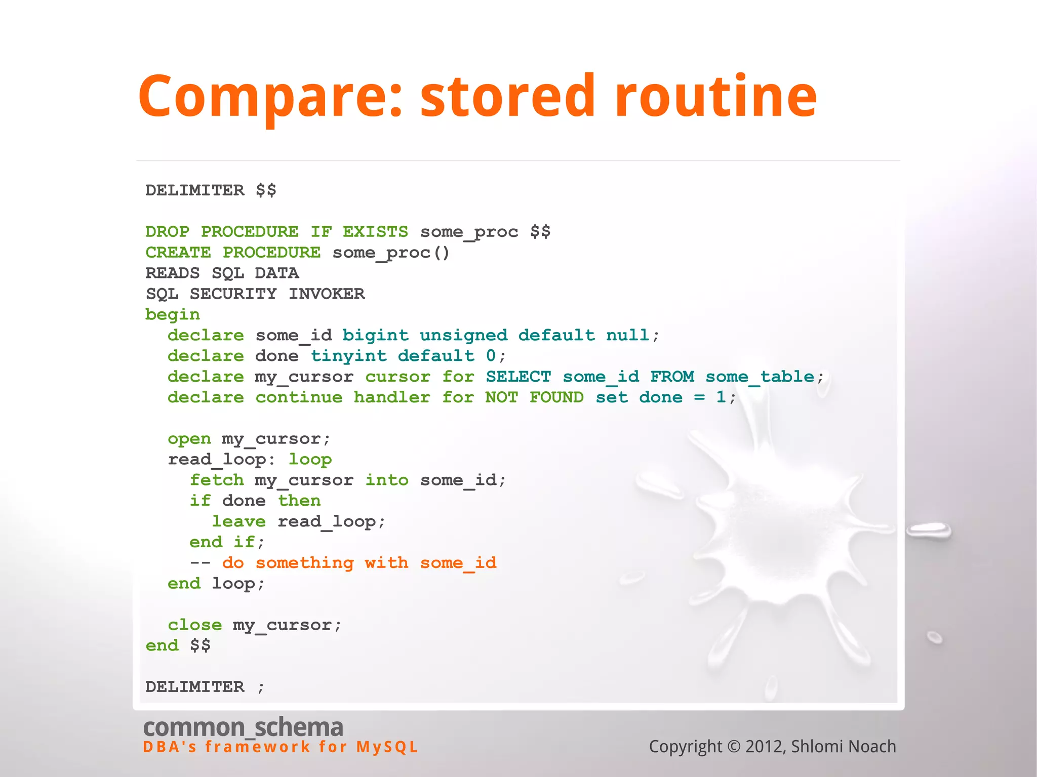 D B A ' s f r a m e w o r k f o r M y S Q L common_schema Copyright © 2012, Shlomi Noach Compare: stored routine DELIMITER $$ DROP PROCEDURE IF EXISTS some_proc $$ CREATE PROCEDURE some_proc() READS SQL DATA SQL SECURITY INVOKER begin declare some_id bigint unsigned default null; declare done tinyint default 0; declare my_cursor cursor for SELECT some_id FROM some_table; declare continue handler for NOT FOUND set done = 1; open my_cursor; read_loop: loop fetch my_cursor into some_id; if done then leave read_loop; end if; -- do something with some_id end loop; close my_cursor; end $$ DELIMITER ; 