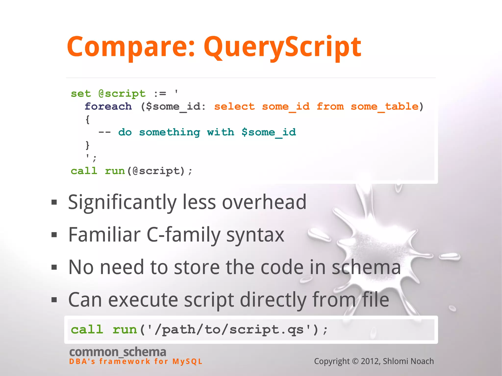 D B A ' s f r a m e w o r k f o r M y S Q L common_schema Copyright © 2012, Shlomi Noach Compare: QueryScript set @script := ' foreach ($some_id: select some_id from some_table) { -- do something with $some_id } '; call run(@script);  Significantly less overhead  Familiar C-family syntax  No need to store the code in schema  Can execute script directly from file call run('/path/to/script.qs'); 