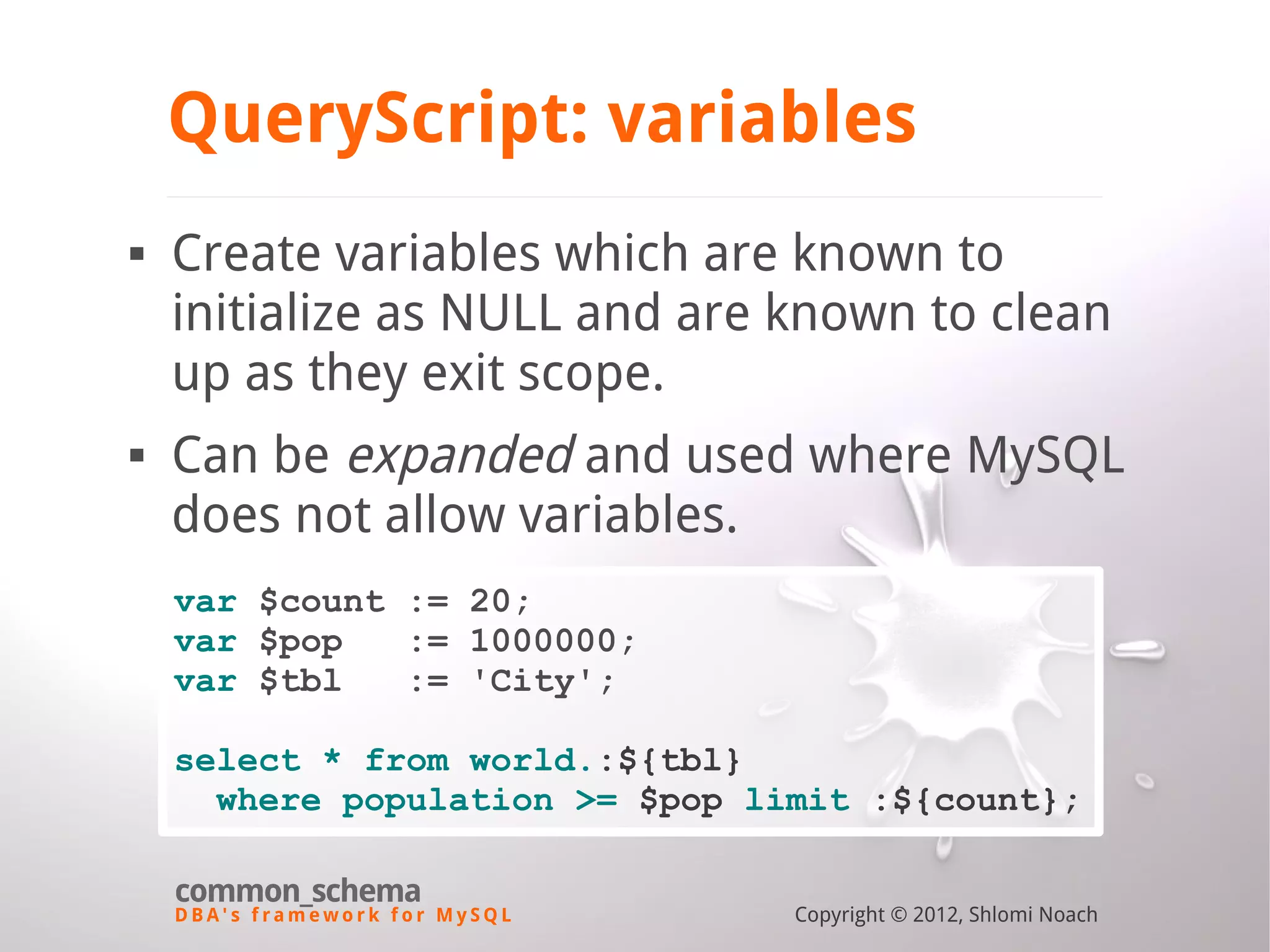 D B A ' s f r a m e w o r k f o r M y S Q L common_schema Copyright © 2012, Shlomi Noach QueryScript: variables  Create variables which are known to initialize as NULL and are known to clean up as they exit scope.  Can be expanded and used where MySQL does not allow variables. var $count := 20; var $pop := 1000000; var $tbl := 'City'; select * from world.:${tbl} where population >= $pop limit :${count}; 
