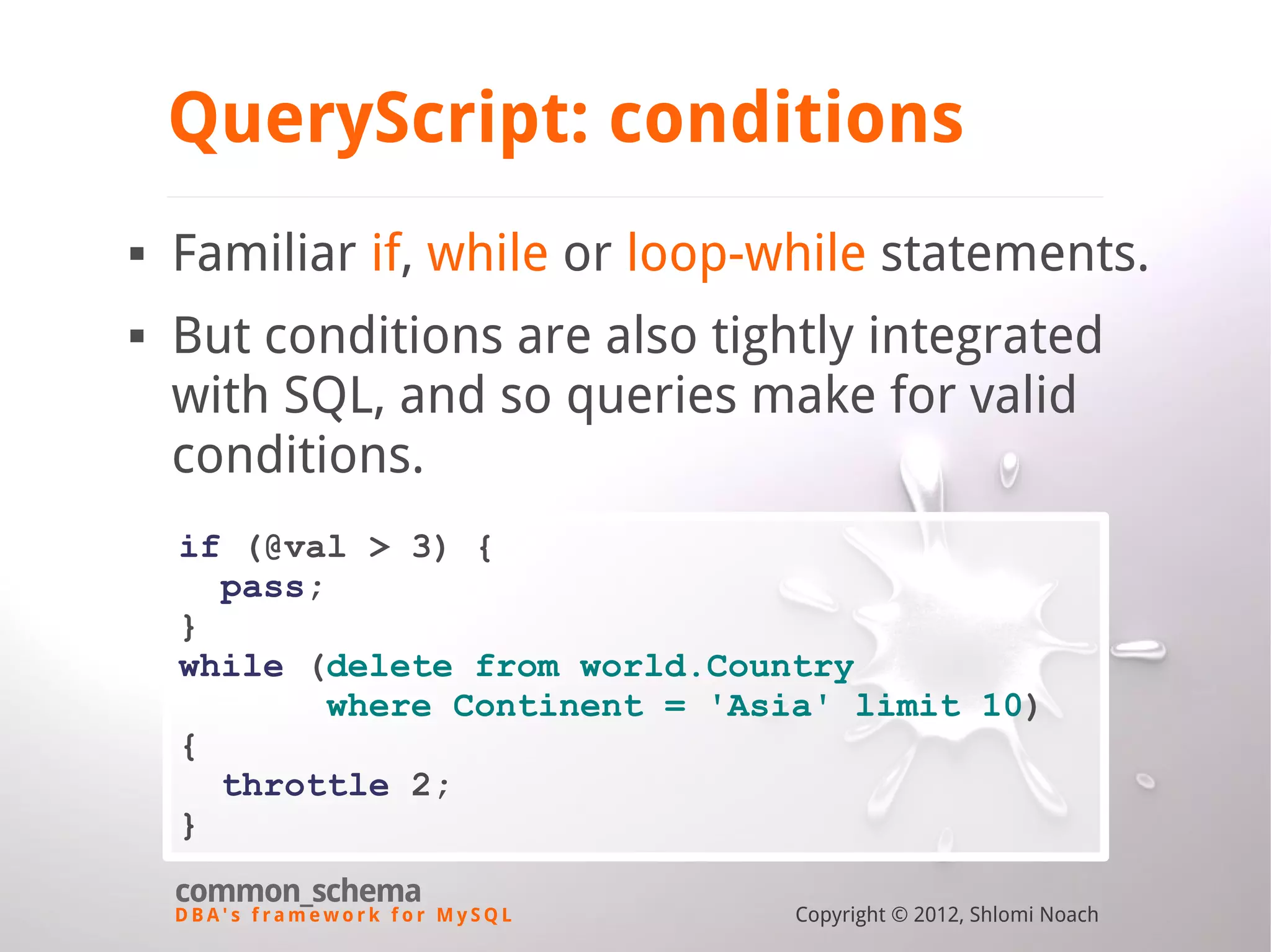 D B A ' s f r a m e w o r k f o r M y S Q L common_schema Copyright © 2012, Shlomi Noach QueryScript: conditions  Familiar if, while or loop-while statements.  But conditions are also tightly integrated with SQL, and so queries make for valid conditions. if (@val > 3) { pass; } while (delete from world.Country where Continent = 'Asia' limit 10) { throttle 2; } 