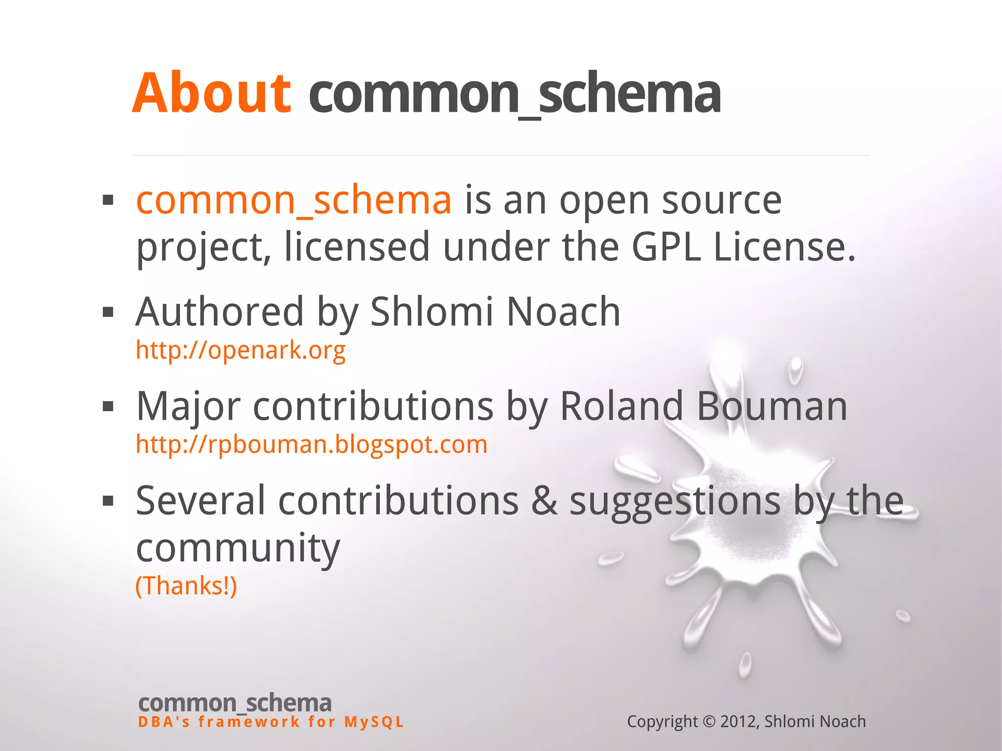 D B A ' s f r a m e w o r k f o r M y S Q L common_schema Copyright © 2012, Shlomi Noach About common_schema  common_schema is an open source project, licensed under the GPL License.  Authored by Shlomi Noach http://openark.org  Major contributions by Roland Bouman http://rpbouman.blogspot.com  Several contributions & suggestions by the community (Thanks!) 