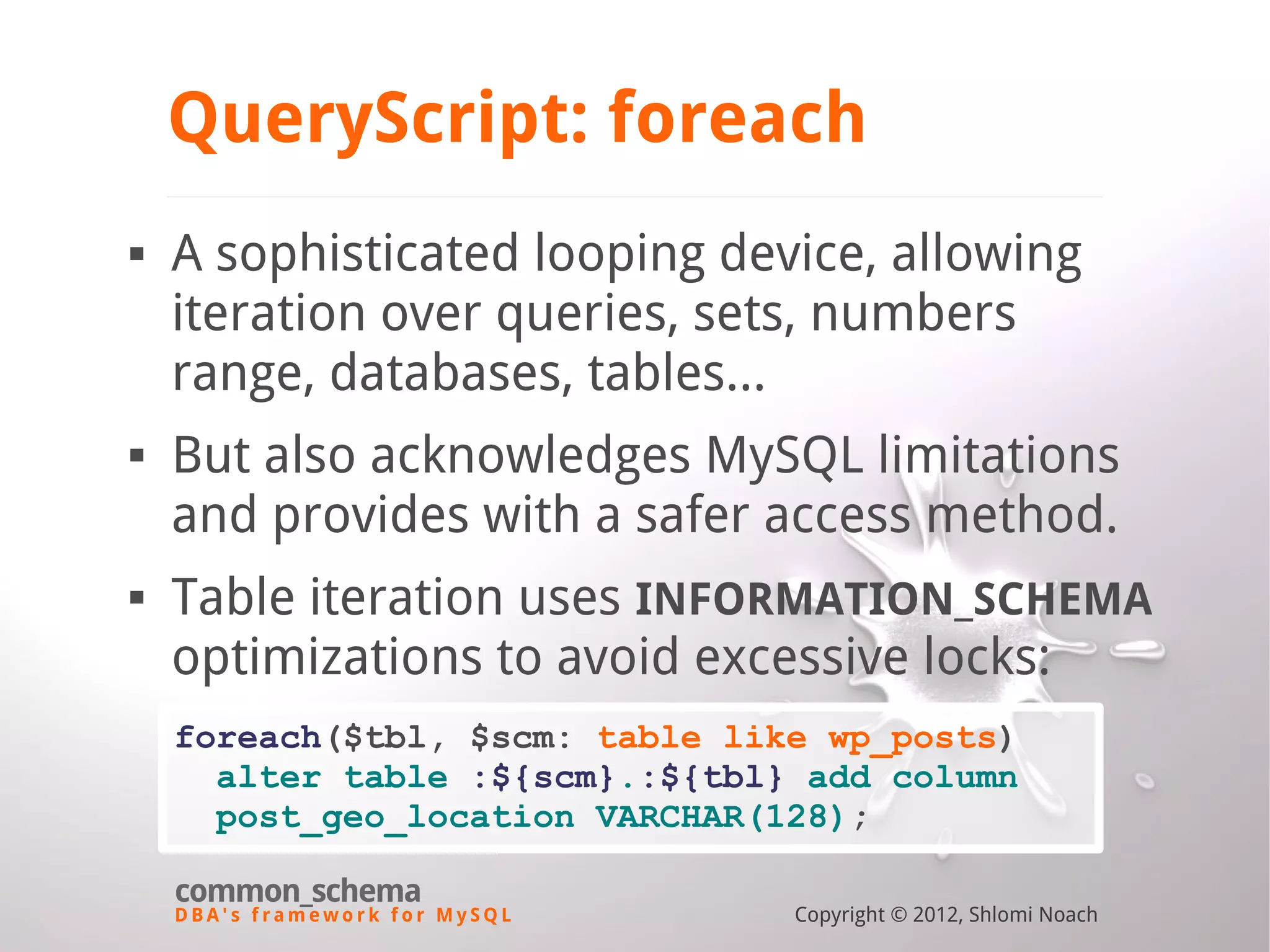 D B A ' s f r a m e w o r k f o r M y S Q L common_schema Copyright © 2012, Shlomi Noach QueryScript: foreach  A sophisticated looping device, allowing iteration over queries, sets, numbers range, databases, tables...  But also acknowledges MySQL limitations and provides with a safer access method.  Table iteration uses INFORMATION_SCHEMA optimizations to avoid excessive locks: foreach($tbl, $scm: table like wp_posts) alter table :${scm}.:${tbl} add column post_geo_location VARCHAR(128); 