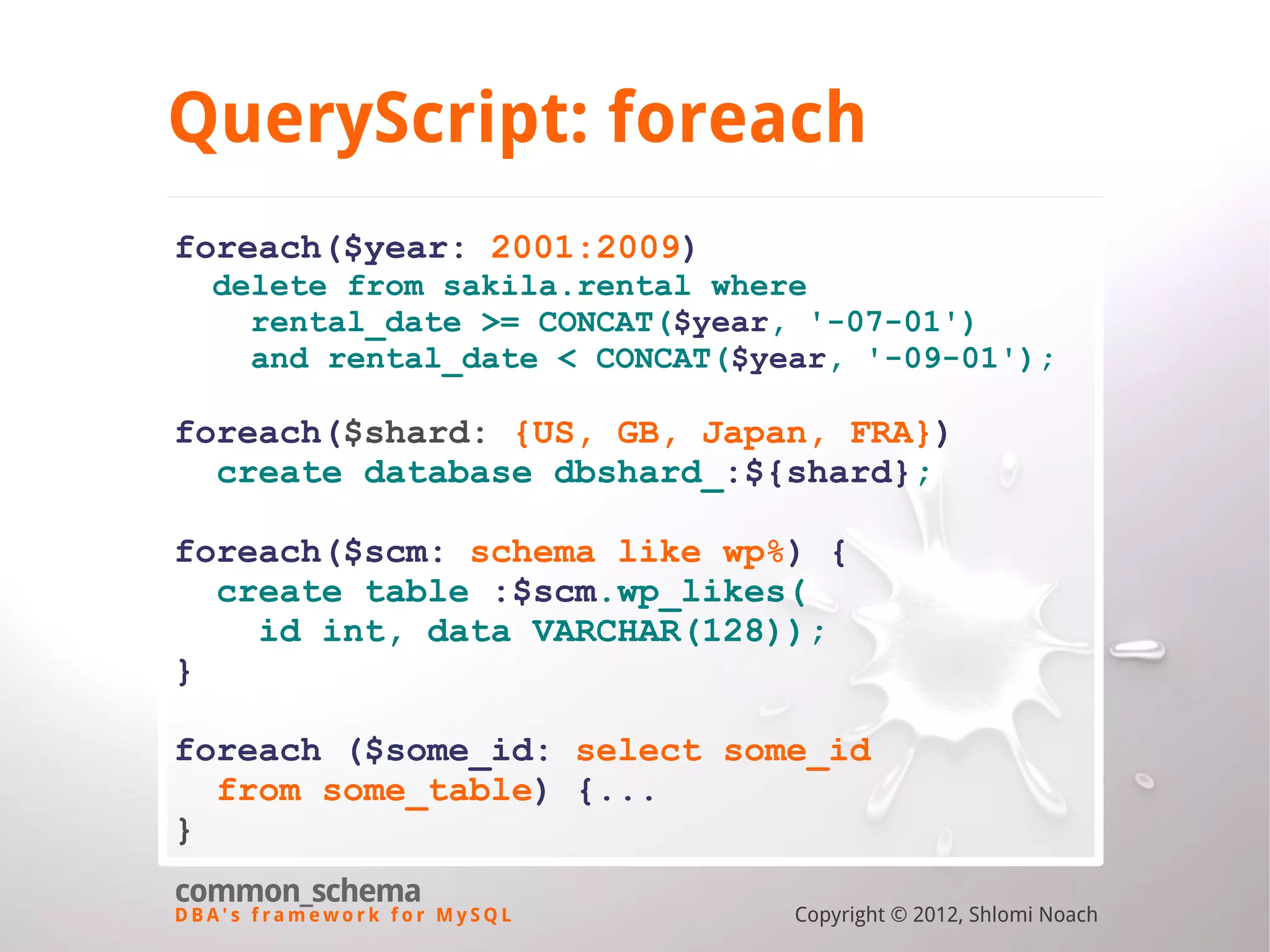 D B A ' s f r a m e w o r k f o r M y S Q L common_schema Copyright © 2012, Shlomi Noach QueryScript: foreach foreach($year: 2001:2009) delete from sakila.rental where rental_date >= CONCAT($year, '-07-01') and rental_date < CONCAT($year, '-09-01'); foreach($shard: {US, GB, Japan, FRA}) create database dbshard_:${shard}; foreach($scm: schema like wp%) { create table :$scm.wp_likes( id int, data VARCHAR(128)); } foreach ($some_id: select some_id from some_table) {... } 