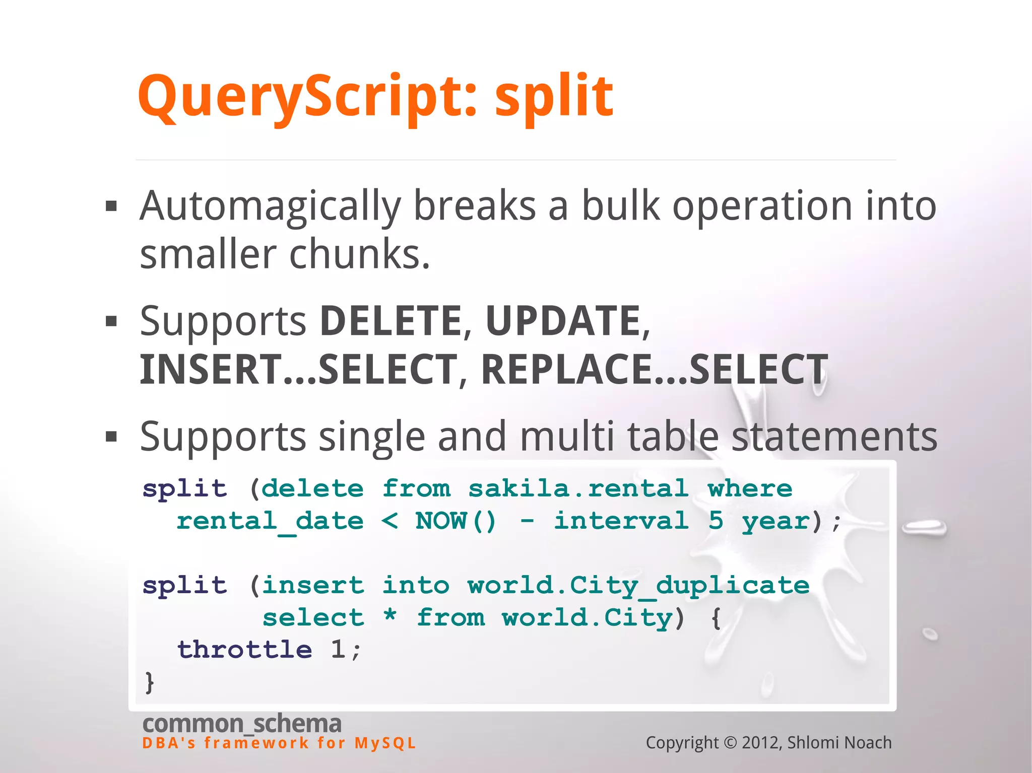 D B A ' s f r a m e w o r k f o r M y S Q L common_schema Copyright © 2012, Shlomi Noach QueryScript: split  Automagically breaks a bulk operation into smaller chunks.  Supports DELETE, UPDATE, INSERT...SELECT, REPLACE...SELECT  Supports single and multi table statements split (delete from sakila.rental where rental_date < NOW() - interval 5 year); split (insert into world.City_duplicate select * from world.City) { throttle 1; } 
