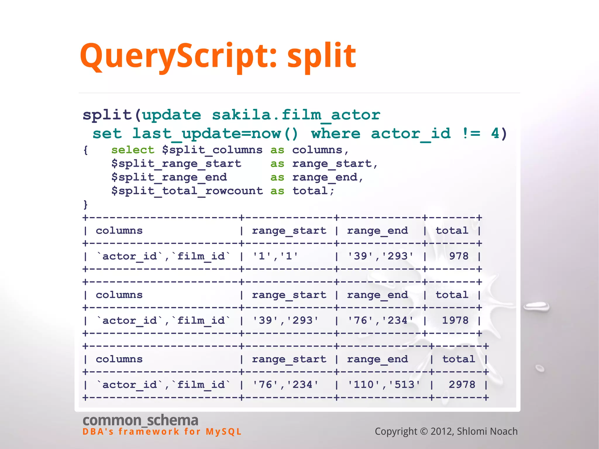 D B A ' s f r a m e w o r k f o r M y S Q L common_schema Copyright © 2012, Shlomi Noach QueryScript: split split(update sakila.film_actor set last_update=now() where actor_id != 4) { select $split_columns as columns, $split_range_start as range_start, $split_range_end as range_end, $split_total_rowcount as total; } +----------------------+-------------+------------+-------+ | columns | range_start | range_end | total | +----------------------+-------------+------------+-------+ | `actor_id`,`film_id` | '1','1' | '39','293' | 978 | +----------------------+-------------+------------+-------+ +----------------------+-------------+------------+-------+ | columns | range_start | range_end | total | +----------------------+-------------+------------+-------+ | `actor_id`,`film_id` | '39','293' | '76','234' | 1978 | +----------------------+-------------+------------+-------+ +----------------------+-------------+-------------+-------+ | columns | range_start | range_end | total | +----------------------+-------------+-------------+-------+ | `actor_id`,`film_id` | '76','234' | '110','513' | 2978 | +----------------------+-------------+-------------+-------+ 