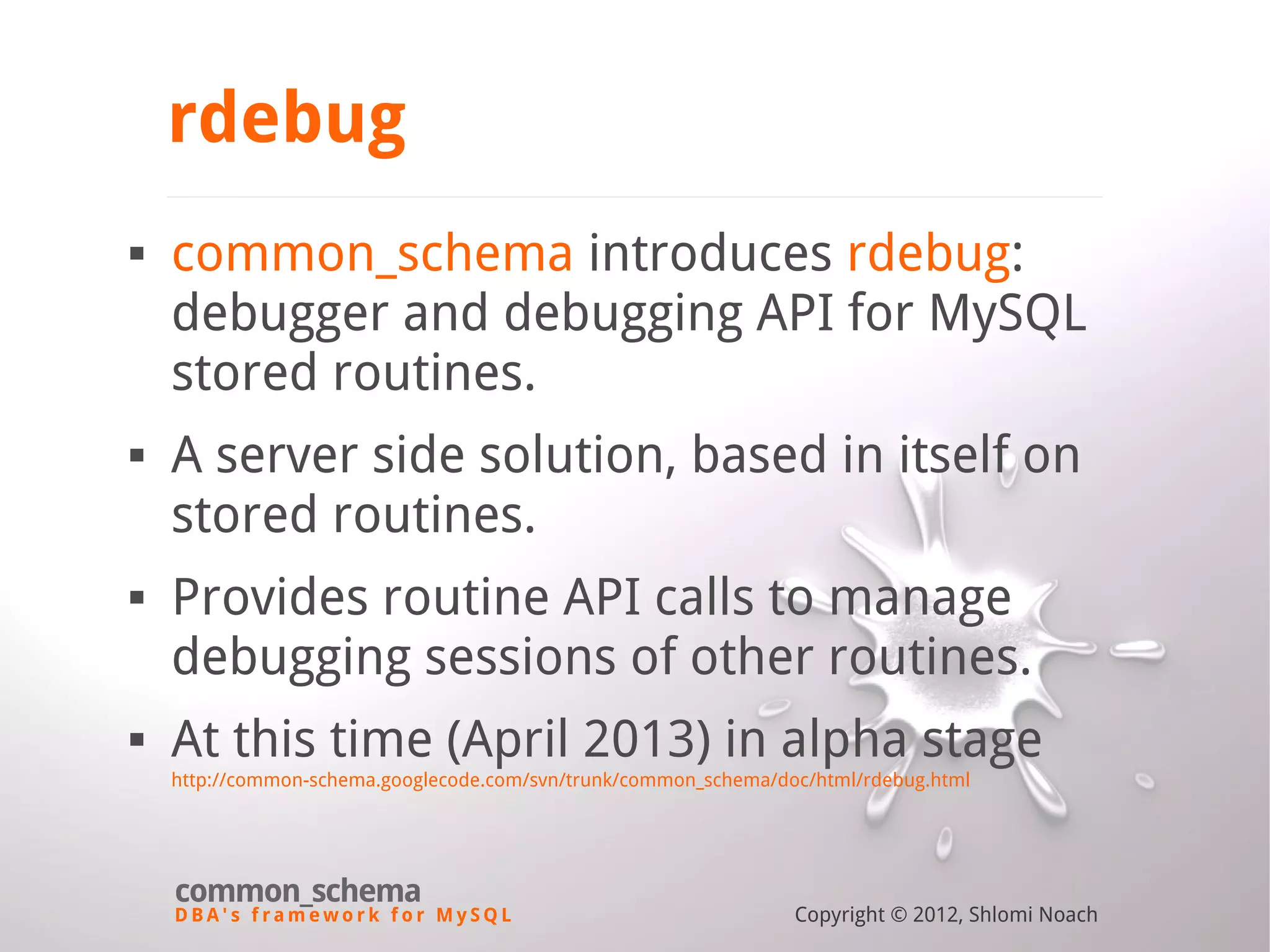 D B A ' s f r a m e w o r k f o r M y S Q L common_schema Copyright © 2012, Shlomi Noach rdebug  common_schema introduces rdebug: debugger and debugging API for MySQL stored routines.  A server side solution, based in itself on stored routines.  Provides routine API calls to manage debugging sessions of other routines.  At this time (April 2013) in alpha stage http://common-schema.googlecode.com/svn/trunk/common_schema/doc/html/rdebug.html 