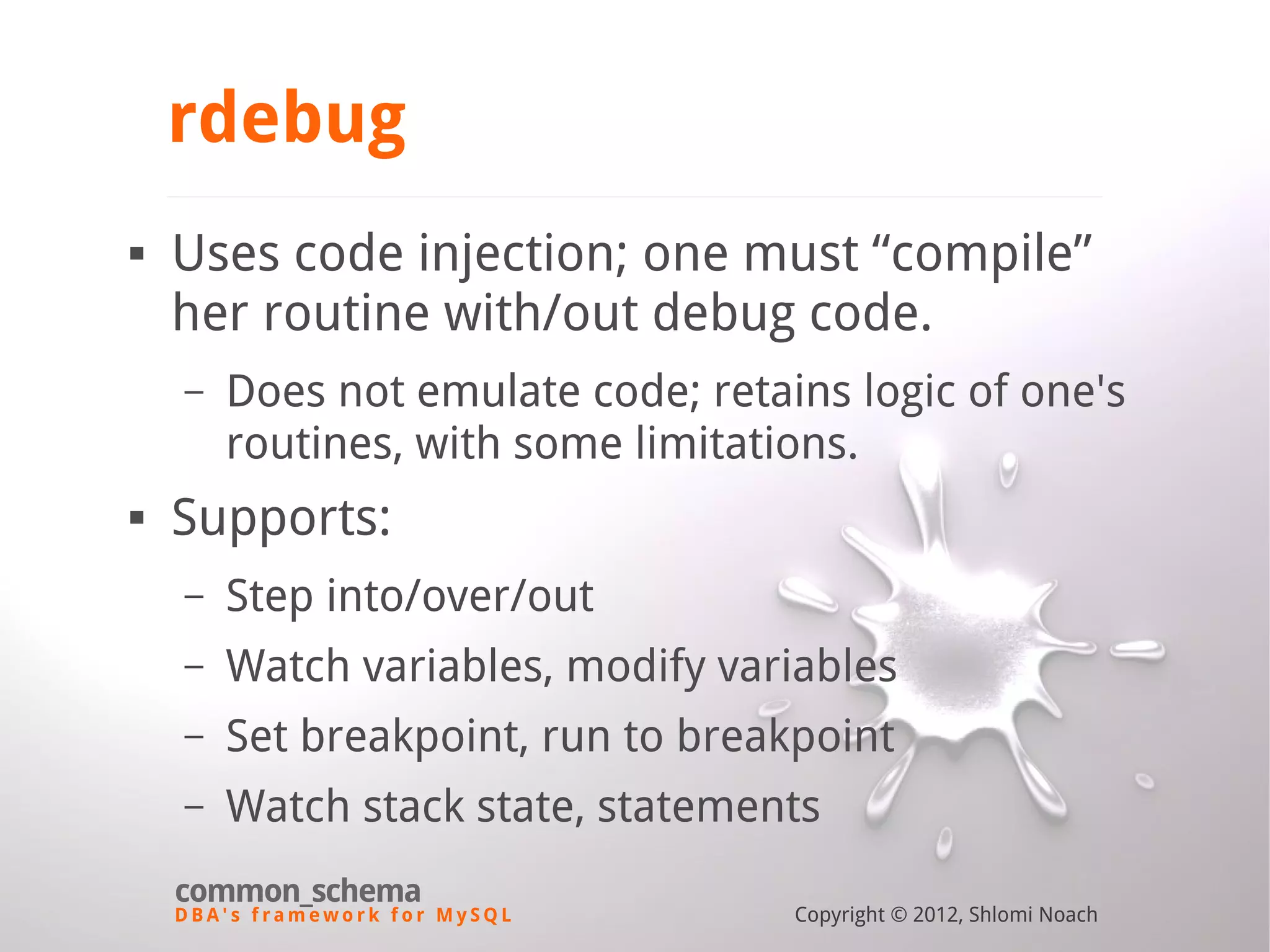 D B A ' s f r a m e w o r k f o r M y S Q L common_schema Copyright © 2012, Shlomi Noach rdebug  Uses code injection; one must “compile” her routine with/out debug code. – Does not emulate code; retains logic of one's routines, with some limitations.  Supports: – Step into/over/out – Watch variables, modify variables – Set breakpoint, run to breakpoint – Watch stack state, statements 