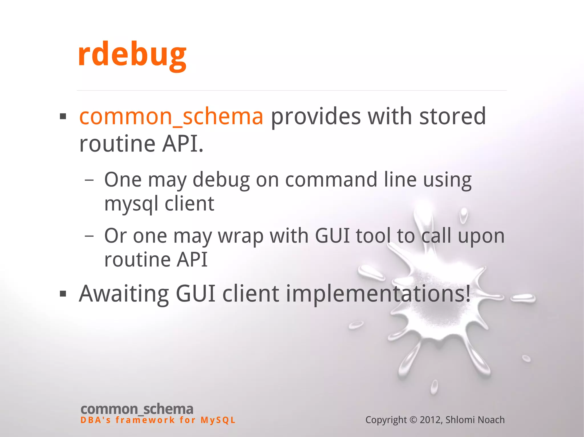 D B A ' s f r a m e w o r k f o r M y S Q L common_schema Copyright © 2012, Shlomi Noach rdebug  common_schema provides with stored routine API. – One may debug on command line using mysql client – Or one may wrap with GUI tool to call upon routine API  Awaiting GUI client implementations! 