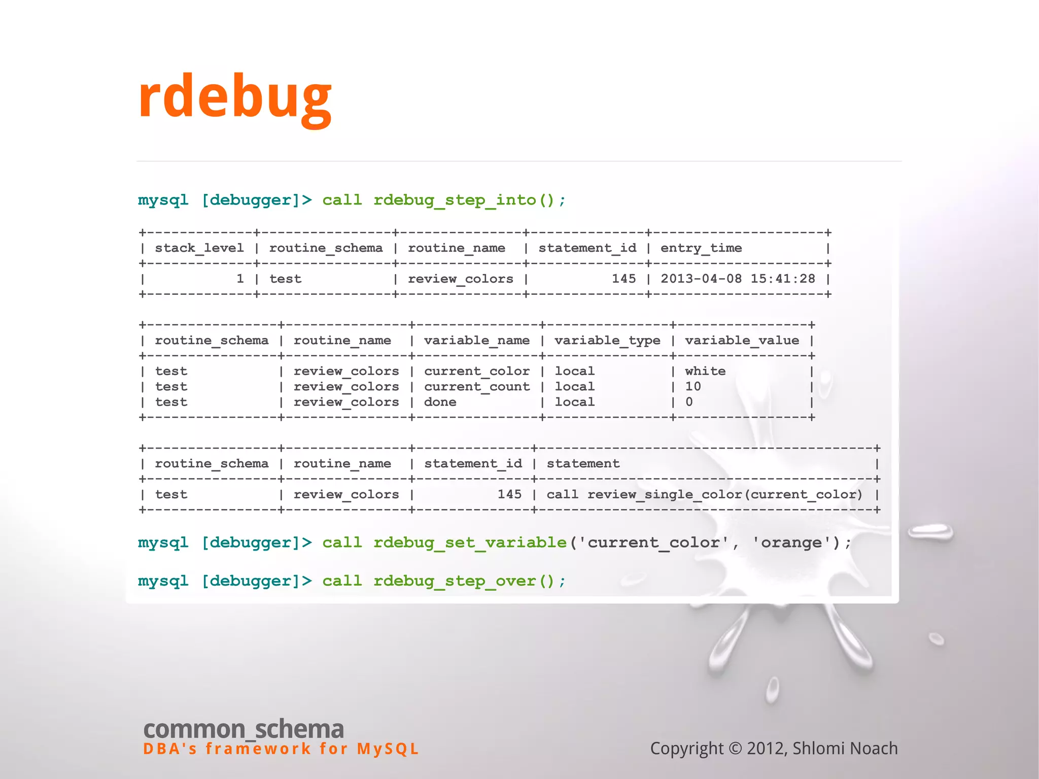 D B A ' s f r a m e w o r k f o r M y S Q L common_schema Copyright © 2012, Shlomi Noach rdebug mysql [debugger]> call rdebug_step_into(); +-------------+----------------+---------------+--------------+---------------------+ | stack_level | routine_schema | routine_name | statement_id | entry_time | +-------------+----------------+---------------+--------------+---------------------+ | 1 | test | review_colors | 145 | 2013-04-08 15:41:28 | +-------------+----------------+---------------+--------------+---------------------+ +----------------+---------------+---------------+---------------+----------------+ | routine_schema | routine_name | variable_name | variable_type | variable_value | +----------------+---------------+---------------+---------------+----------------+ | test | review_colors | current_color | local | white | | test | review_colors | current_count | local | 10 | | test | review_colors | done | local | 0 | +----------------+---------------+---------------+---------------+----------------+ +----------------+---------------+--------------+-----------------------------------------+ | routine_schema | routine_name | statement_id | statement | +----------------+---------------+--------------+-----------------------------------------+ | test | review_colors | 145 | call review_single_color(current_color) | +----------------+---------------+--------------+-----------------------------------------+ mysql [debugger]> call rdebug_set_variable('current_color', 'orange'); mysql [debugger]> call rdebug_step_over(); 