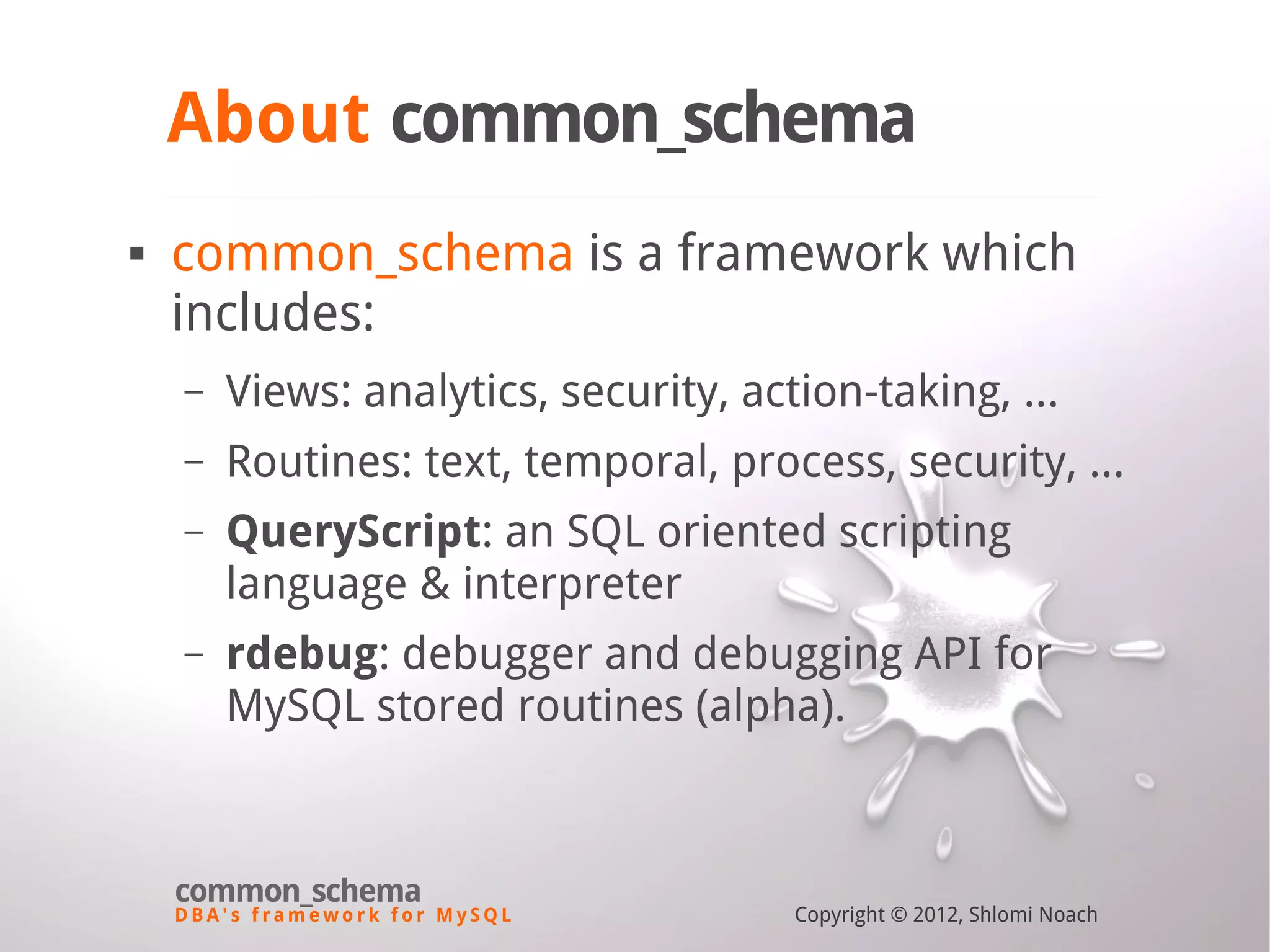 D B A ' s f r a m e w o r k f o r M y S Q L common_schema Copyright © 2012, Shlomi Noach About common_schema  common_schema is a framework which includes: – Views: analytics, security, action-taking, ... – Routines: text, temporal, process, security, ... – QueryScript: an SQL oriented scripting language & interpreter – rdebug: debugger and debugging API for MySQL stored routines (alpha). 