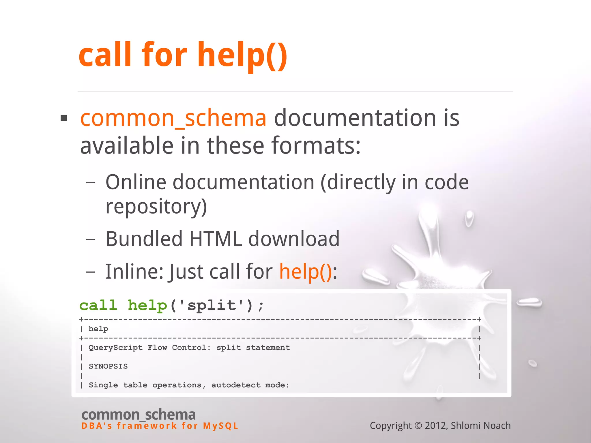 D B A ' s f r a m e w o r k f o r M y S Q L common_schema Copyright © 2012, Shlomi Noach call for help()  common_schema documentation is available in these formats: – Online documentation (directly in code repository) – Bundled HTML download – Inline: Just call for help(): call help('split'); +--------------------------------------------------------------------------------+ | help | +--------------------------------------------------------------------------------+ | QueryScript Flow Control: split statement | | | | SYNOPSIS | | | | Single table operations, autodetect mode: 