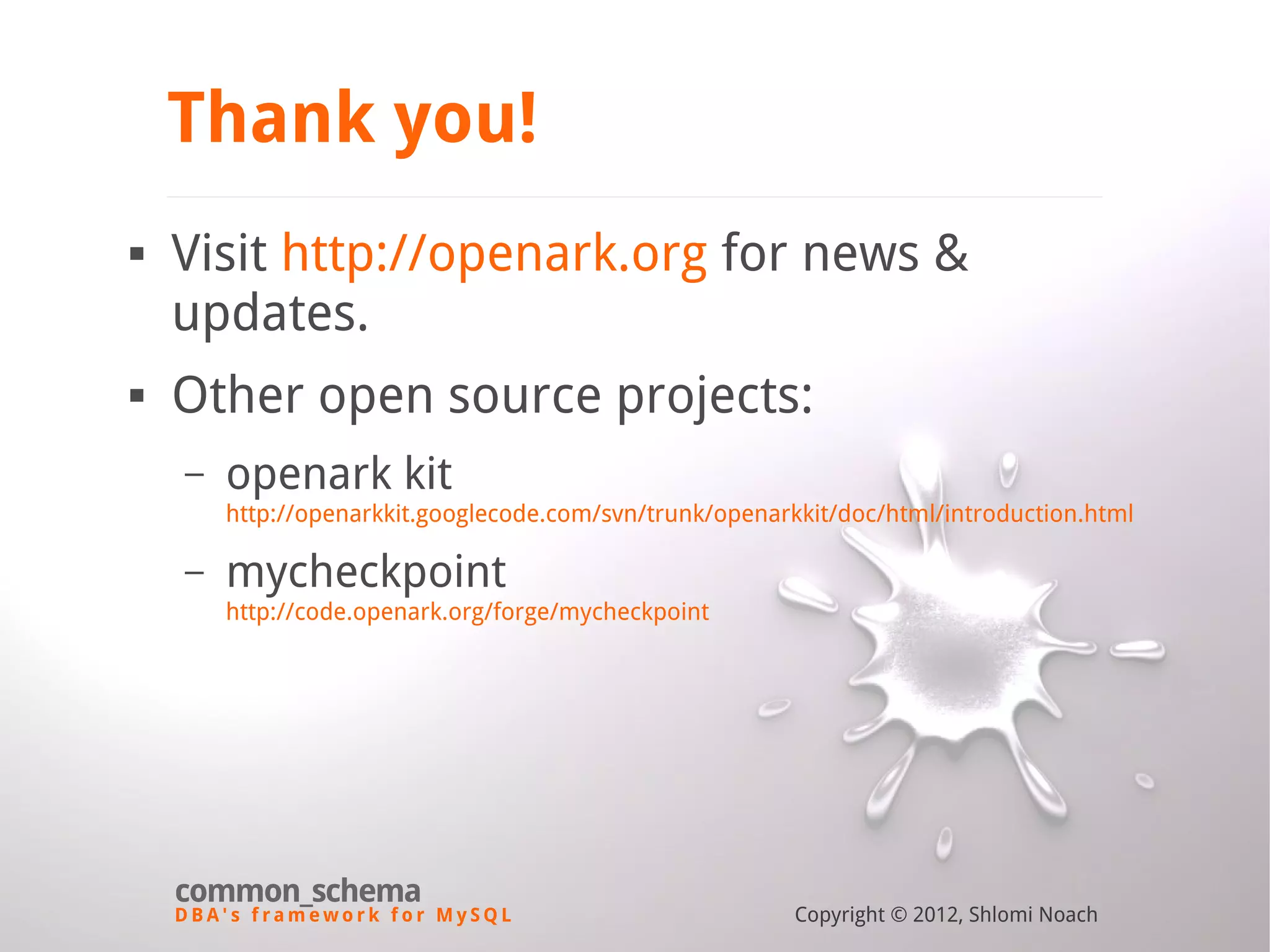 D B A ' s f r a m e w o r k f o r M y S Q L common_schema Copyright © 2012, Shlomi Noach Thank you!  Visit http://openark.org for news & updates.  Other open source projects: – openark kit http://openarkkit.googlecode.com/svn/trunk/openarkkit/doc/html/introduction.html – mycheckpoint http://code.openark.org/forge/mycheckpoint 