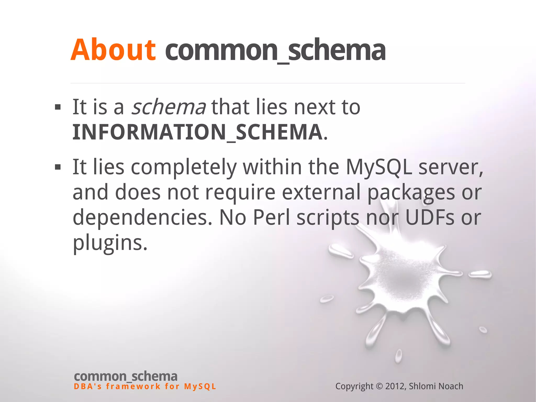 D B A ' s f r a m e w o r k f o r M y S Q L common_schema Copyright © 2012, Shlomi Noach About common_schema  It is a schema that lies next to INFORMATION_SCHEMA.  It lies completely within the MySQL server, and does not require external packages or dependencies. No Perl scripts nor UDFs or plugins. 