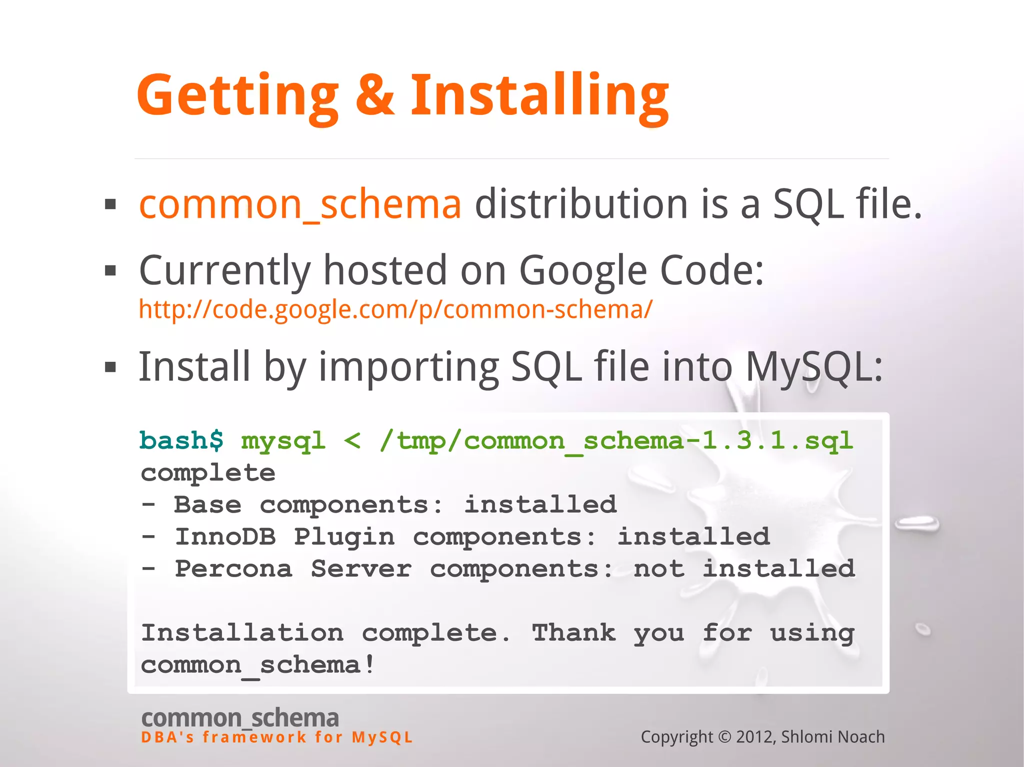 D B A ' s f r a m e w o r k f o r M y S Q L common_schema Copyright © 2012, Shlomi Noach Getting & Installing  common_schema distribution is a SQL file.  Currently hosted on Google Code: http://code.google.com/p/common-schema/  Install by importing SQL file into MySQL: bash$ mysql < /tmp/common_schema-1.3.1.sql complete - Base components: installed - InnoDB Plugin components: installed - Percona Server components: not installed Installation complete. Thank you for using common_schema! 