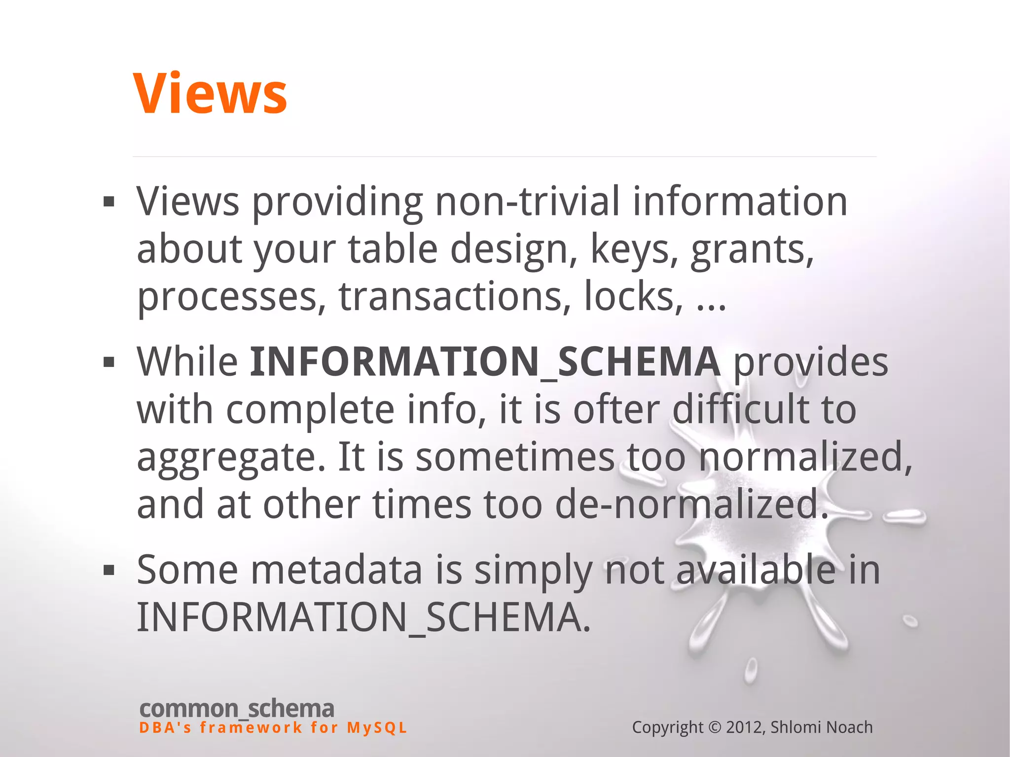 D B A ' s f r a m e w o r k f o r M y S Q L common_schema Copyright © 2012, Shlomi Noach Views  Views providing non-trivial information about your table design, keys, grants, processes, transactions, locks, ...  While INFORMATION_SCHEMA provides with complete info, it is ofter difficult to aggregate. It is sometimes too normalized, and at other times too de-normalized.  Some metadata is simply not available in INFORMATION_SCHEMA. 