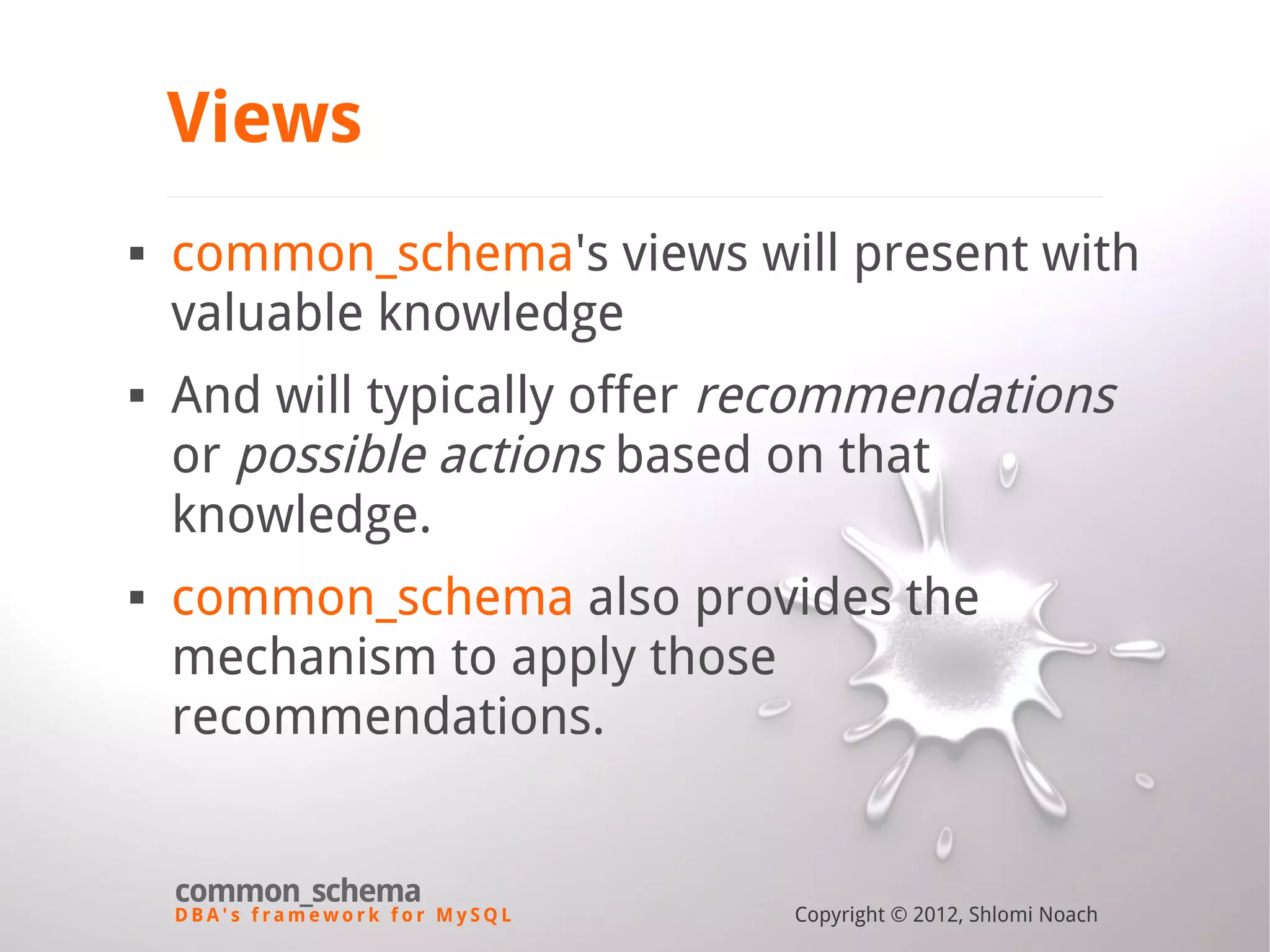 D B A ' s f r a m e w o r k f o r M y S Q L common_schema Copyright © 2012, Shlomi Noach Views  common_schema's views will present with valuable knowledge  And will typically offer recommendations or possible actions based on that knowledge.  common_schema also provides the mechanism to apply those recommendations. 
