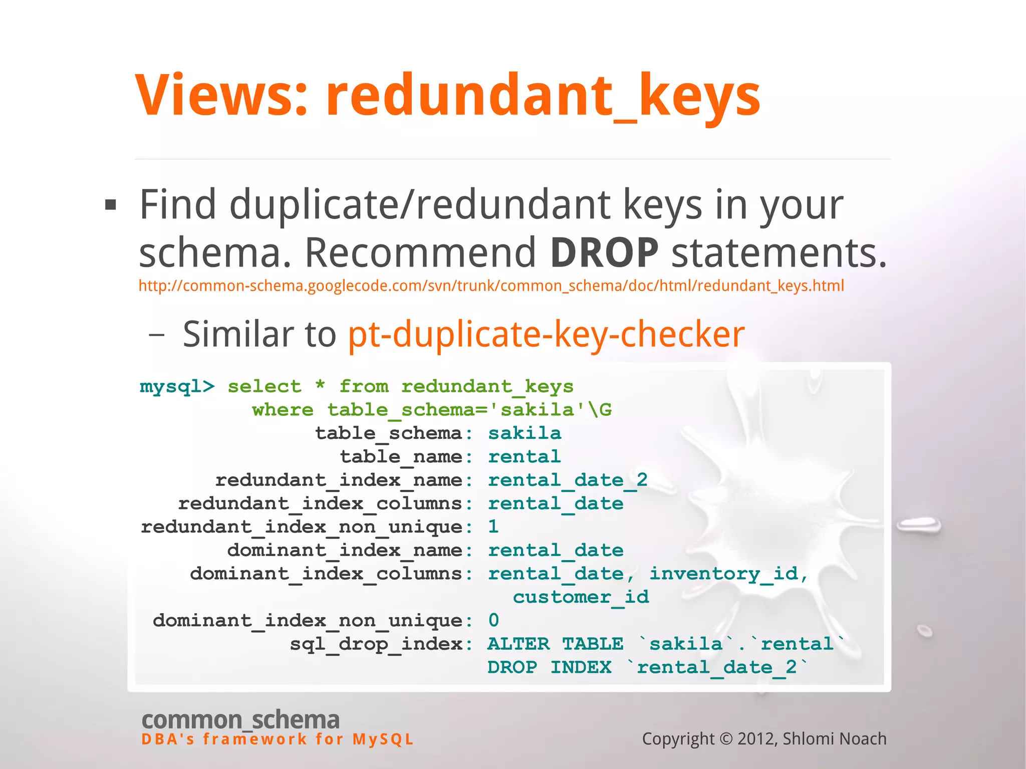 D B A ' s f r a m e w o r k f o r M y S Q L common_schema Copyright © 2012, Shlomi Noach Views: redundant_keys  Find duplicate/redundant keys in your schema. Recommend DROP statements. http://common-schema.googlecode.com/svn/trunk/common_schema/doc/html/redundant_keys.html – Similar to pt-duplicate-key-checker mysql> select * from redundant_keys where table_schema='sakila'G table_schema: sakila table_name: rental redundant_index_name: rental_date_2 redundant_index_columns: rental_date redundant_index_non_unique: 1 dominant_index_name: rental_date dominant_index_columns: rental_date, inventory_id, customer_id dominant_index_non_unique: 0 sql_drop_index: ALTER TABLE `sakila`.`rental` DROP INDEX `rental_date_2` 