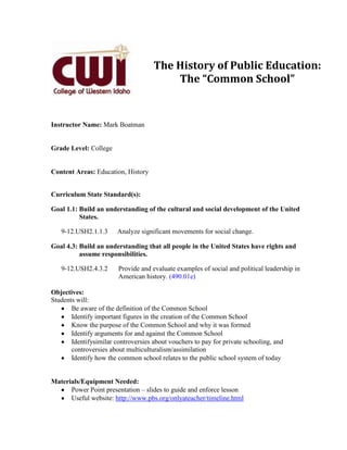 The History of Public Education:
                                         The “Common School”


Instructor Name: Mark Boatman


Grade Level: College


Content Areas: Education, History


Curriculum State Standard(s):

Goal 1.1: Build an understanding of the cultural and social development of the United
          States.

   9-12.USH2.1.1.3      Analyze significant movements for social change.

Goal 4.3: Build an understanding that all people in the United States have rights and
          assume responsibilities.

   9-12.USH2.4.3.2      Provide and evaluate examples of social and political leadership in
                        American history. (490.01e)

Objectives:
Students will:
       Be aware of the definition of the Common School
       Identify important figures in the creation of the Common School
       Know the purpose of the Common School and why it was formed
       Identify arguments for and against the Common School
       Identifysimilar controversies about vouchers to pay for private schooling, and
       controversies about multiculturalism/assimilation
       Identify how the common school relates to the public school system of today


Materials/Equipment Needed:
      Power Point presentation – slides to guide and enforce lesson
      Useful website: http://www.pbs.org/onlyateacher/timeline.html
 